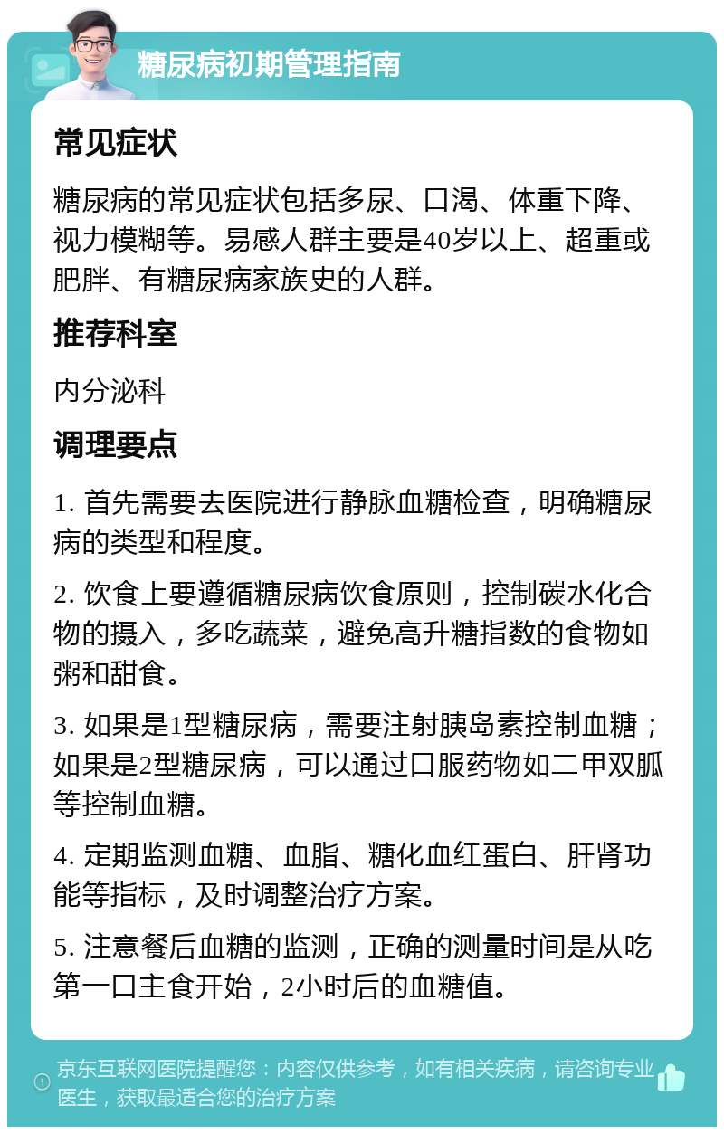 糖尿病初期管理指南 常见症状 糖尿病的常见症状包括多尿、口渴、体重下降、视力模糊等。易感人群主要是40岁以上、超重或肥胖、有糖尿病家族史的人群。 推荐科室 内分泌科 调理要点 1. 首先需要去医院进行静脉血糖检查，明确糖尿病的类型和程度。 2. 饮食上要遵循糖尿病饮食原则，控制碳水化合物的摄入，多吃蔬菜，避免高升糖指数的食物如粥和甜食。 3. 如果是1型糖尿病，需要注射胰岛素控制血糖；如果是2型糖尿病，可以通过口服药物如二甲双胍等控制血糖。 4. 定期监测血糖、血脂、糖化血红蛋白、肝肾功能等指标，及时调整治疗方案。 5. 注意餐后血糖的监测，正确的测量时间是从吃第一口主食开始，2小时后的血糖值。