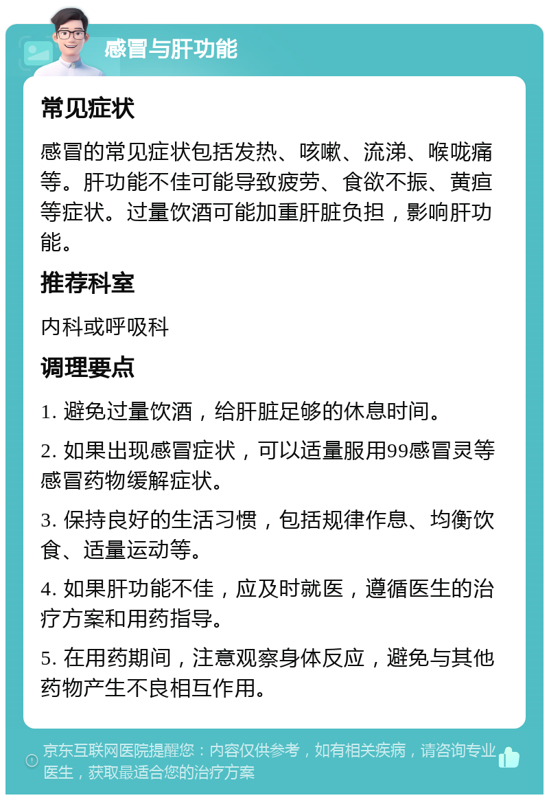 感冒与肝功能 常见症状 感冒的常见症状包括发热、咳嗽、流涕、喉咙痛等。肝功能不佳可能导致疲劳、食欲不振、黄疸等症状。过量饮酒可能加重肝脏负担，影响肝功能。 推荐科室 内科或呼吸科 调理要点 1. 避免过量饮酒，给肝脏足够的休息时间。 2. 如果出现感冒症状，可以适量服用99感冒灵等感冒药物缓解症状。 3. 保持良好的生活习惯，包括规律作息、均衡饮食、适量运动等。 4. 如果肝功能不佳，应及时就医，遵循医生的治疗方案和用药指导。 5. 在用药期间，注意观察身体反应，避免与其他药物产生不良相互作用。