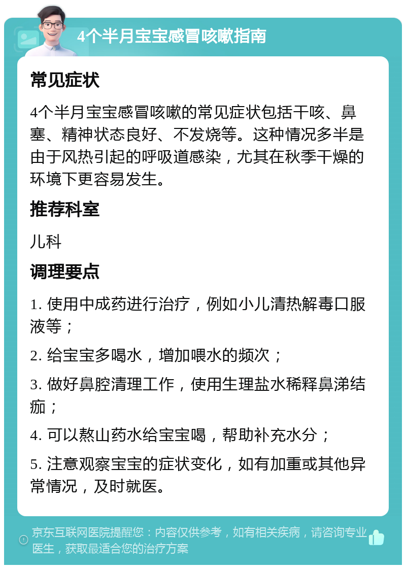 4个半月宝宝感冒咳嗽指南 常见症状 4个半月宝宝感冒咳嗽的常见症状包括干咳、鼻塞、精神状态良好、不发烧等。这种情况多半是由于风热引起的呼吸道感染，尤其在秋季干燥的环境下更容易发生。 推荐科室 儿科 调理要点 1. 使用中成药进行治疗，例如小儿清热解毒口服液等； 2. 给宝宝多喝水，增加喂水的频次； 3. 做好鼻腔清理工作，使用生理盐水稀释鼻涕结痂； 4. 可以熬山药水给宝宝喝，帮助补充水分； 5. 注意观察宝宝的症状变化，如有加重或其他异常情况，及时就医。