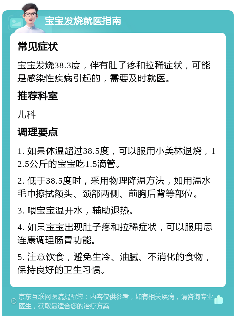 宝宝发烧就医指南 常见症状 宝宝发烧38.3度，伴有肚子疼和拉稀症状，可能是感染性疾病引起的，需要及时就医。 推荐科室 儿科 调理要点 1. 如果体温超过38.5度，可以服用小美林退烧，12.5公斤的宝宝吃1.5滴管。 2. 低于38.5度时，采用物理降温方法，如用温水毛巾擦拭额头、颈部两侧、前胸后背等部位。 3. 喂宝宝温开水，辅助退热。 4. 如果宝宝出现肚子疼和拉稀症状，可以服用思连康调理肠胃功能。 5. 注意饮食，避免生冷、油腻、不消化的食物，保持良好的卫生习惯。