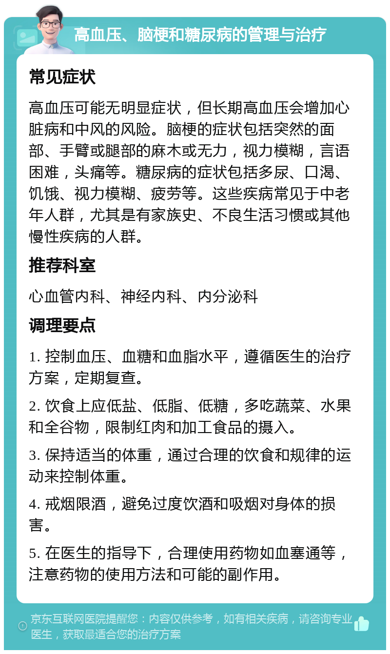 高血压、脑梗和糖尿病的管理与治疗 常见症状 高血压可能无明显症状，但长期高血压会增加心脏病和中风的风险。脑梗的症状包括突然的面部、手臂或腿部的麻木或无力，视力模糊，言语困难，头痛等。糖尿病的症状包括多尿、口渴、饥饿、视力模糊、疲劳等。这些疾病常见于中老年人群，尤其是有家族史、不良生活习惯或其他慢性疾病的人群。 推荐科室 心血管内科、神经内科、内分泌科 调理要点 1. 控制血压、血糖和血脂水平，遵循医生的治疗方案，定期复查。 2. 饮食上应低盐、低脂、低糖，多吃蔬菜、水果和全谷物，限制红肉和加工食品的摄入。 3. 保持适当的体重，通过合理的饮食和规律的运动来控制体重。 4. 戒烟限酒，避免过度饮酒和吸烟对身体的损害。 5. 在医生的指导下，合理使用药物如血塞通等，注意药物的使用方法和可能的副作用。