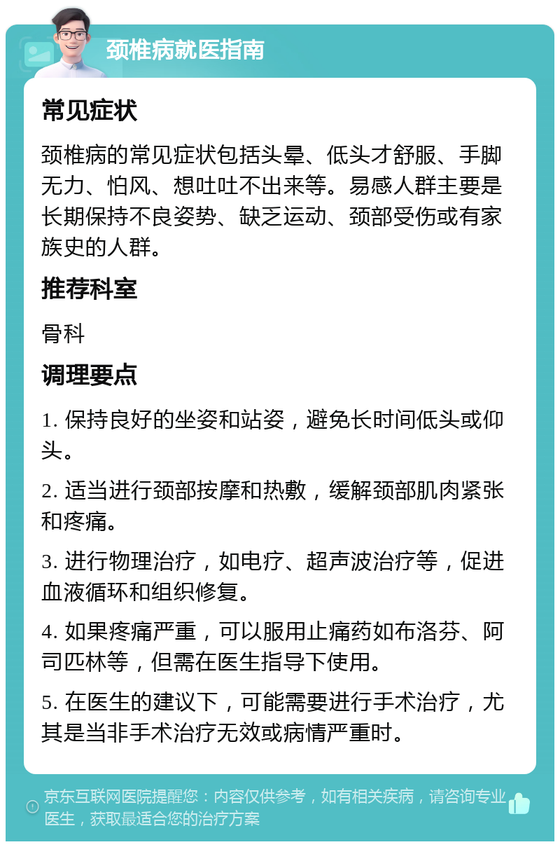 颈椎病就医指南 常见症状 颈椎病的常见症状包括头晕、低头才舒服、手脚无力、怕风、想吐吐不出来等。易感人群主要是长期保持不良姿势、缺乏运动、颈部受伤或有家族史的人群。 推荐科室 骨科 调理要点 1. 保持良好的坐姿和站姿，避免长时间低头或仰头。 2. 适当进行颈部按摩和热敷，缓解颈部肌肉紧张和疼痛。 3. 进行物理治疗，如电疗、超声波治疗等，促进血液循环和组织修复。 4. 如果疼痛严重，可以服用止痛药如布洛芬、阿司匹林等，但需在医生指导下使用。 5. 在医生的建议下，可能需要进行手术治疗，尤其是当非手术治疗无效或病情严重时。