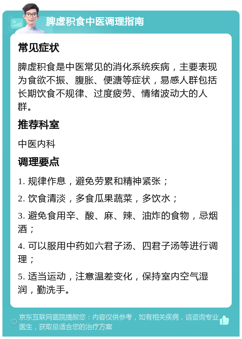 脾虚积食中医调理指南 常见症状 脾虚积食是中医常见的消化系统疾病，主要表现为食欲不振、腹胀、便溏等症状，易感人群包括长期饮食不规律、过度疲劳、情绪波动大的人群。 推荐科室 中医内科 调理要点 1. 规律作息，避免劳累和精神紧张； 2. 饮食清淡，多食瓜果蔬菜，多饮水； 3. 避免食用辛、酸、麻、辣、油炸的食物，忌烟酒； 4. 可以服用中药如六君子汤、四君子汤等进行调理； 5. 适当运动，注意温差变化，保持室内空气湿润，勤洗手。