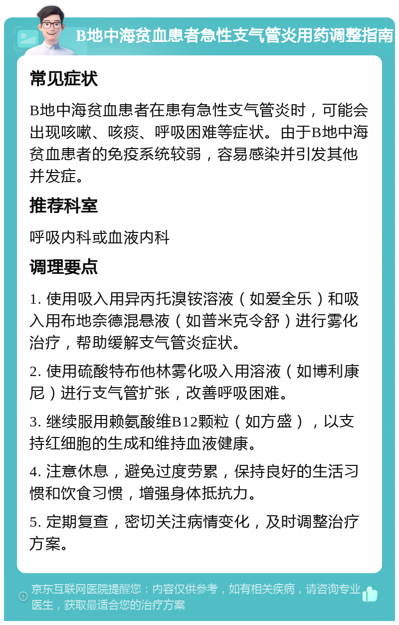 B地中海贫血患者急性支气管炎用药调整指南 常见症状 B地中海贫血患者在患有急性支气管炎时，可能会出现咳嗽、咳痰、呼吸困难等症状。由于B地中海贫血患者的免疫系统较弱，容易感染并引发其他并发症。 推荐科室 呼吸内科或血液内科 调理要点 1. 使用吸入用异丙托溴铵溶液（如爱全乐）和吸入用布地奈德混悬液（如普米克令舒）进行雾化治疗，帮助缓解支气管炎症状。 2. 使用硫酸特布他林雾化吸入用溶液（如博利康尼）进行支气管扩张，改善呼吸困难。 3. 继续服用赖氨酸维B12颗粒（如方盛），以支持红细胞的生成和维持血液健康。 4. 注意休息，避免过度劳累，保持良好的生活习惯和饮食习惯，增强身体抵抗力。 5. 定期复查，密切关注病情变化，及时调整治疗方案。