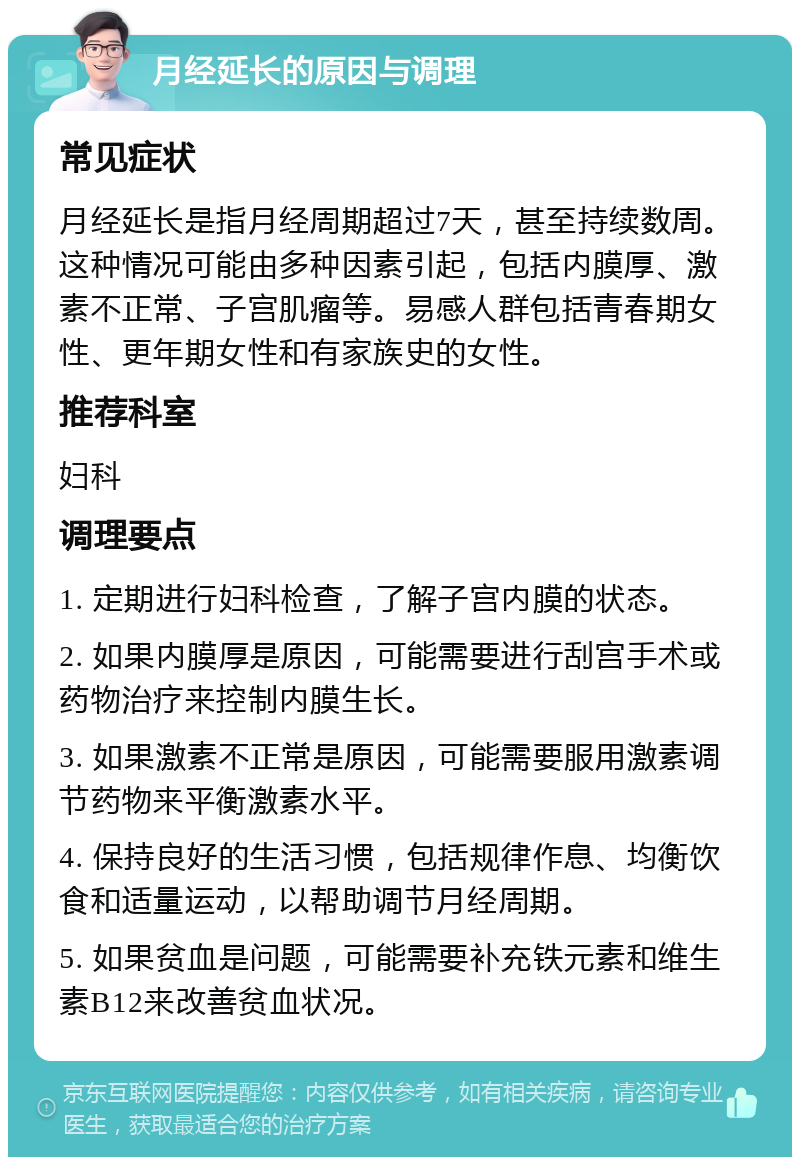 月经延长的原因与调理 常见症状 月经延长是指月经周期超过7天，甚至持续数周。这种情况可能由多种因素引起，包括内膜厚、激素不正常、子宫肌瘤等。易感人群包括青春期女性、更年期女性和有家族史的女性。 推荐科室 妇科 调理要点 1. 定期进行妇科检查，了解子宫内膜的状态。 2. 如果内膜厚是原因，可能需要进行刮宫手术或药物治疗来控制内膜生长。 3. 如果激素不正常是原因，可能需要服用激素调节药物来平衡激素水平。 4. 保持良好的生活习惯，包括规律作息、均衡饮食和适量运动，以帮助调节月经周期。 5. 如果贫血是问题，可能需要补充铁元素和维生素B12来改善贫血状况。