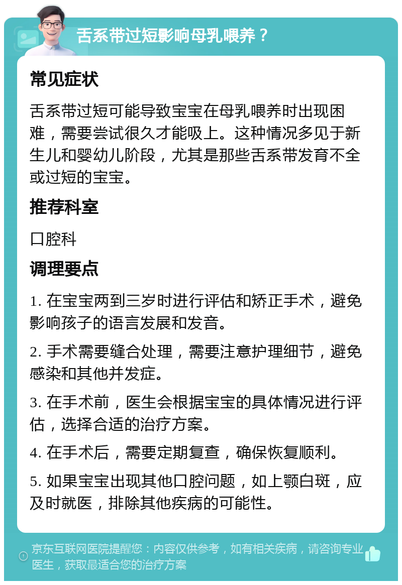 舌系带过短影响母乳喂养？ 常见症状 舌系带过短可能导致宝宝在母乳喂养时出现困难，需要尝试很久才能吸上。这种情况多见于新生儿和婴幼儿阶段，尤其是那些舌系带发育不全或过短的宝宝。 推荐科室 口腔科 调理要点 1. 在宝宝两到三岁时进行评估和矫正手术，避免影响孩子的语言发展和发音。 2. 手术需要缝合处理，需要注意护理细节，避免感染和其他并发症。 3. 在手术前，医生会根据宝宝的具体情况进行评估，选择合适的治疗方案。 4. 在手术后，需要定期复查，确保恢复顺利。 5. 如果宝宝出现其他口腔问题，如上颚白斑，应及时就医，排除其他疾病的可能性。