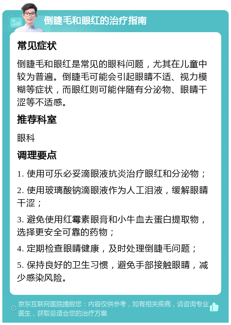 倒睫毛和眼红的治疗指南 常见症状 倒睫毛和眼红是常见的眼科问题，尤其在儿童中较为普遍。倒睫毛可能会引起眼睛不适、视力模糊等症状，而眼红则可能伴随有分泌物、眼睛干涩等不适感。 推荐科室 眼科 调理要点 1. 使用可乐必妥滴眼液抗炎治疗眼红和分泌物； 2. 使用玻璃酸钠滴眼液作为人工泪液，缓解眼睛干涩； 3. 避免使用红霉素眼膏和小牛血去蛋白提取物，选择更安全可靠的药物； 4. 定期检查眼睛健康，及时处理倒睫毛问题； 5. 保持良好的卫生习惯，避免手部接触眼睛，减少感染风险。