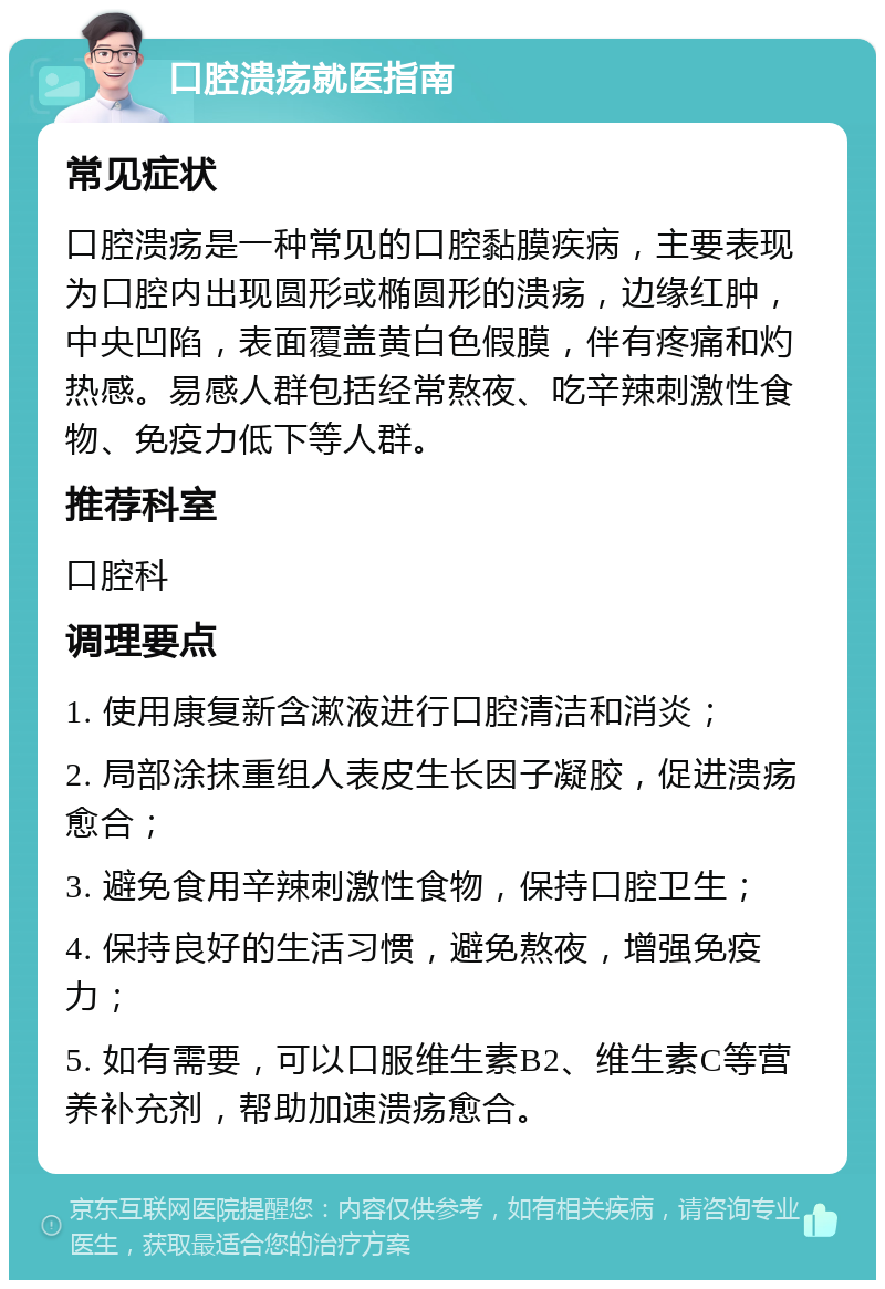 口腔溃疡就医指南 常见症状 口腔溃疡是一种常见的口腔黏膜疾病，主要表现为口腔内出现圆形或椭圆形的溃疡，边缘红肿，中央凹陷，表面覆盖黄白色假膜，伴有疼痛和灼热感。易感人群包括经常熬夜、吃辛辣刺激性食物、免疫力低下等人群。 推荐科室 口腔科 调理要点 1. 使用康复新含漱液进行口腔清洁和消炎； 2. 局部涂抹重组人表皮生长因子凝胶，促进溃疡愈合； 3. 避免食用辛辣刺激性食物，保持口腔卫生； 4. 保持良好的生活习惯，避免熬夜，增强免疫力； 5. 如有需要，可以口服维生素B2、维生素C等营养补充剂，帮助加速溃疡愈合。