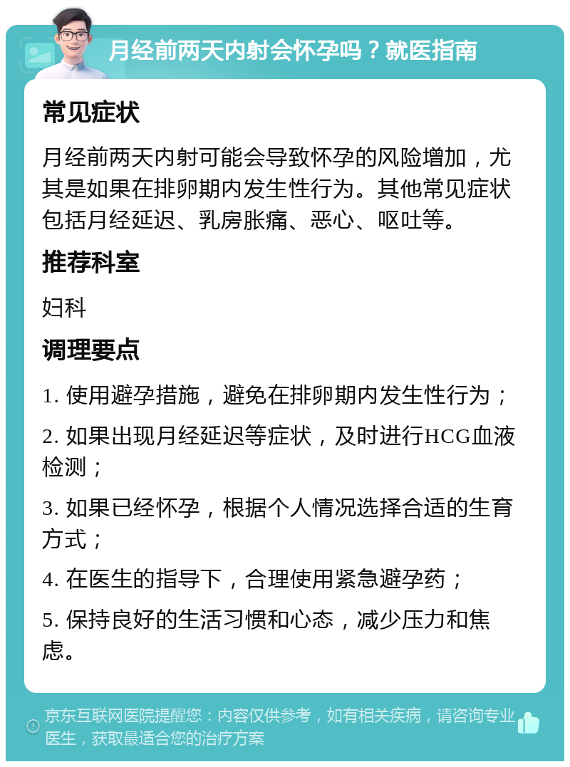 月经前两天内射会怀孕吗？就医指南 常见症状 月经前两天内射可能会导致怀孕的风险增加，尤其是如果在排卵期内发生性行为。其他常见症状包括月经延迟、乳房胀痛、恶心、呕吐等。 推荐科室 妇科 调理要点 1. 使用避孕措施，避免在排卵期内发生性行为； 2. 如果出现月经延迟等症状，及时进行HCG血液检测； 3. 如果已经怀孕，根据个人情况选择合适的生育方式； 4. 在医生的指导下，合理使用紧急避孕药； 5. 保持良好的生活习惯和心态，减少压力和焦虑。