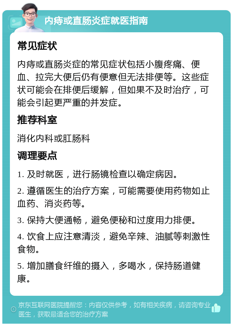 内痔或直肠炎症就医指南 常见症状 内痔或直肠炎症的常见症状包括小腹疼痛、便血、拉完大便后仍有便意但无法排便等。这些症状可能会在排便后缓解，但如果不及时治疗，可能会引起更严重的并发症。 推荐科室 消化内科或肛肠科 调理要点 1. 及时就医，进行肠镜检查以确定病因。 2. 遵循医生的治疗方案，可能需要使用药物如止血药、消炎药等。 3. 保持大便通畅，避免便秘和过度用力排便。 4. 饮食上应注意清淡，避免辛辣、油腻等刺激性食物。 5. 增加膳食纤维的摄入，多喝水，保持肠道健康。