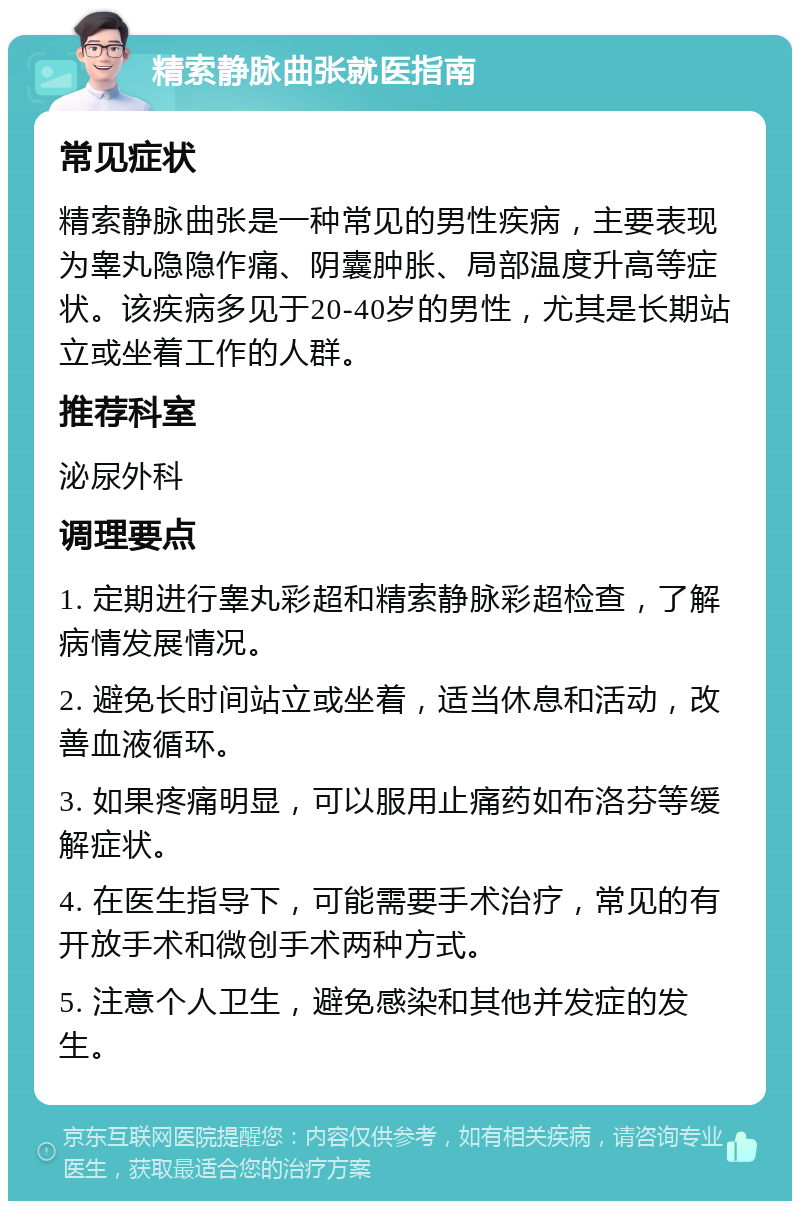 精索静脉曲张就医指南 常见症状 精索静脉曲张是一种常见的男性疾病，主要表现为睾丸隐隐作痛、阴囊肿胀、局部温度升高等症状。该疾病多见于20-40岁的男性，尤其是长期站立或坐着工作的人群。 推荐科室 泌尿外科 调理要点 1. 定期进行睾丸彩超和精索静脉彩超检查，了解病情发展情况。 2. 避免长时间站立或坐着，适当休息和活动，改善血液循环。 3. 如果疼痛明显，可以服用止痛药如布洛芬等缓解症状。 4. 在医生指导下，可能需要手术治疗，常见的有开放手术和微创手术两种方式。 5. 注意个人卫生，避免感染和其他并发症的发生。