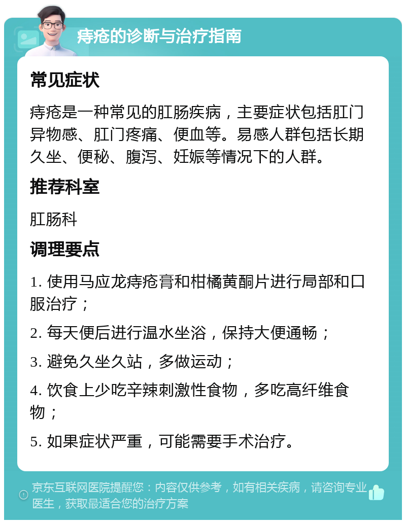 痔疮的诊断与治疗指南 常见症状 痔疮是一种常见的肛肠疾病，主要症状包括肛门异物感、肛门疼痛、便血等。易感人群包括长期久坐、便秘、腹泻、妊娠等情况下的人群。 推荐科室 肛肠科 调理要点 1. 使用马应龙痔疮膏和柑橘黄酮片进行局部和口服治疗； 2. 每天便后进行温水坐浴，保持大便通畅； 3. 避免久坐久站，多做运动； 4. 饮食上少吃辛辣刺激性食物，多吃高纤维食物； 5. 如果症状严重，可能需要手术治疗。