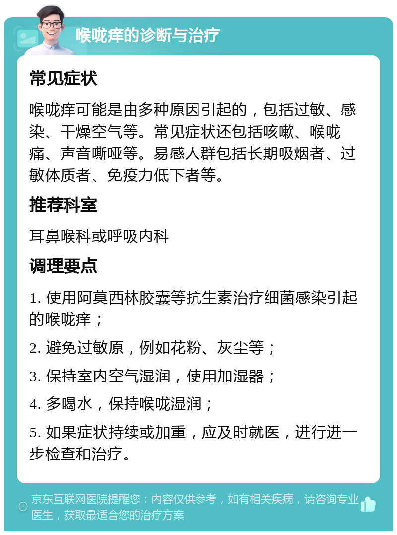 喉咙痒的诊断与治疗 常见症状 喉咙痒可能是由多种原因引起的，包括过敏、感染、干燥空气等。常见症状还包括咳嗽、喉咙痛、声音嘶哑等。易感人群包括长期吸烟者、过敏体质者、免疫力低下者等。 推荐科室 耳鼻喉科或呼吸内科 调理要点 1. 使用阿莫西林胶囊等抗生素治疗细菌感染引起的喉咙痒； 2. 避免过敏原，例如花粉、灰尘等； 3. 保持室内空气湿润，使用加湿器； 4. 多喝水，保持喉咙湿润； 5. 如果症状持续或加重，应及时就医，进行进一步检查和治疗。