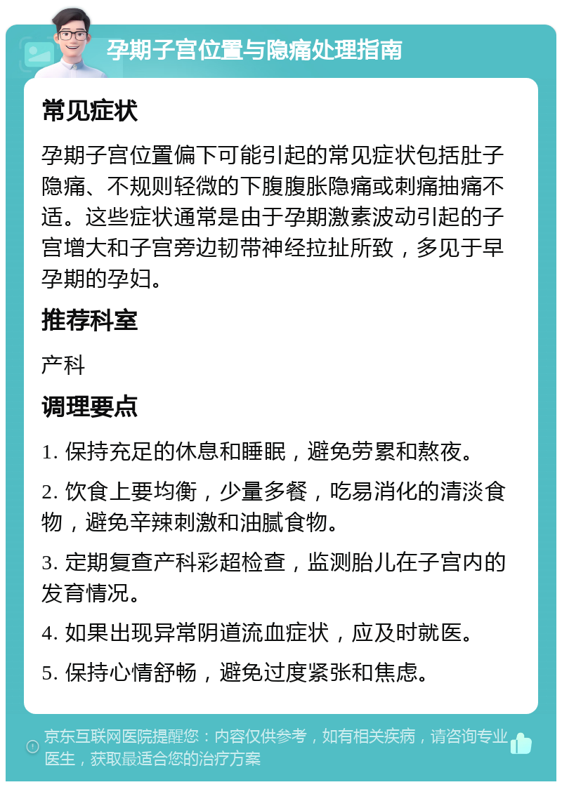 孕期子宫位置与隐痛处理指南 常见症状 孕期子宫位置偏下可能引起的常见症状包括肚子隐痛、不规则轻微的下腹腹胀隐痛或刺痛抽痛不适。这些症状通常是由于孕期激素波动引起的子宫增大和子宫旁边韧带神经拉扯所致，多见于早孕期的孕妇。 推荐科室 产科 调理要点 1. 保持充足的休息和睡眠，避免劳累和熬夜。 2. 饮食上要均衡，少量多餐，吃易消化的清淡食物，避免辛辣刺激和油腻食物。 3. 定期复查产科彩超检查，监测胎儿在子宫内的发育情况。 4. 如果出现异常阴道流血症状，应及时就医。 5. 保持心情舒畅，避免过度紧张和焦虑。