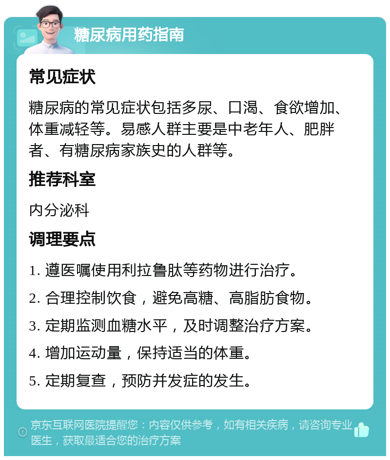 糖尿病用药指南 常见症状 糖尿病的常见症状包括多尿、口渴、食欲增加、体重减轻等。易感人群主要是中老年人、肥胖者、有糖尿病家族史的人群等。 推荐科室 内分泌科 调理要点 1. 遵医嘱使用利拉鲁肽等药物进行治疗。 2. 合理控制饮食，避免高糖、高脂肪食物。 3. 定期监测血糖水平，及时调整治疗方案。 4. 增加运动量，保持适当的体重。 5. 定期复查，预防并发症的发生。