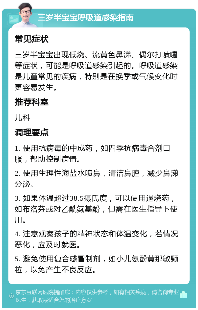 三岁半宝宝呼吸道感染指南 常见症状 三岁半宝宝出现低烧、流黄色鼻涕、偶尔打喷嚏等症状，可能是呼吸道感染引起的。呼吸道感染是儿童常见的疾病，特别是在换季或气候变化时更容易发生。 推荐科室 儿科 调理要点 1. 使用抗病毒的中成药，如四季抗病毒合剂口服，帮助控制病情。 2. 使用生理性海盐水喷鼻，清洁鼻腔，减少鼻涕分泌。 3. 如果体温超过38.5摄氏度，可以使用退烧药，如布洛芬或对乙酰氨基酚，但需在医生指导下使用。 4. 注意观察孩子的精神状态和体温变化，若情况恶化，应及时就医。 5. 避免使用复合感冒制剂，如小儿氨酚黄那敏颗粒，以免产生不良反应。