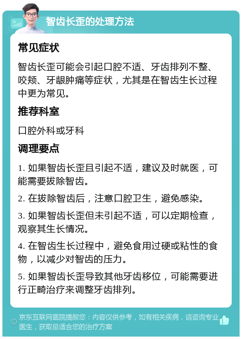 智齿长歪的处理方法 常见症状 智齿长歪可能会引起口腔不适、牙齿排列不整、咬颊、牙龈肿痛等症状，尤其是在智齿生长过程中更为常见。 推荐科室 口腔外科或牙科 调理要点 1. 如果智齿长歪且引起不适，建议及时就医，可能需要拔除智齿。 2. 在拔除智齿后，注意口腔卫生，避免感染。 3. 如果智齿长歪但未引起不适，可以定期检查，观察其生长情况。 4. 在智齿生长过程中，避免食用过硬或粘性的食物，以减少对智齿的压力。 5. 如果智齿长歪导致其他牙齿移位，可能需要进行正畸治疗来调整牙齿排列。