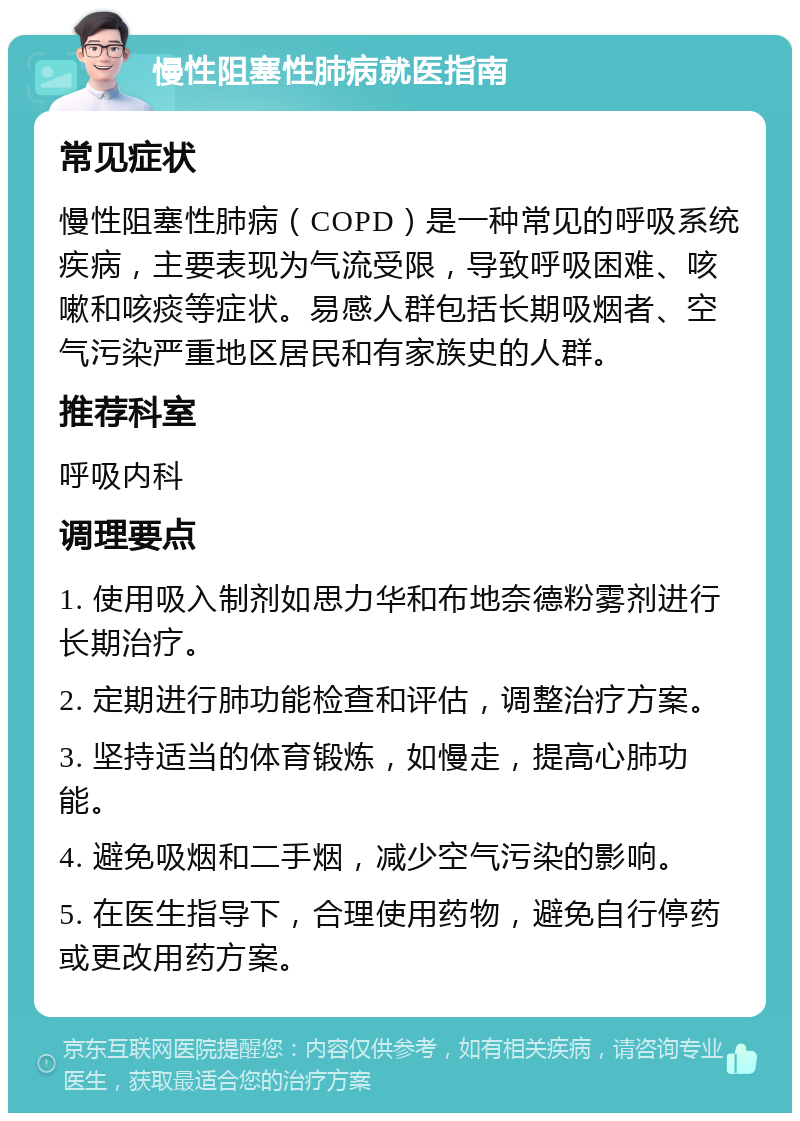慢性阻塞性肺病就医指南 常见症状 慢性阻塞性肺病（COPD）是一种常见的呼吸系统疾病，主要表现为气流受限，导致呼吸困难、咳嗽和咳痰等症状。易感人群包括长期吸烟者、空气污染严重地区居民和有家族史的人群。 推荐科室 呼吸内科 调理要点 1. 使用吸入制剂如思力华和布地奈德粉雾剂进行长期治疗。 2. 定期进行肺功能检查和评估，调整治疗方案。 3. 坚持适当的体育锻炼，如慢走，提高心肺功能。 4. 避免吸烟和二手烟，减少空气污染的影响。 5. 在医生指导下，合理使用药物，避免自行停药或更改用药方案。