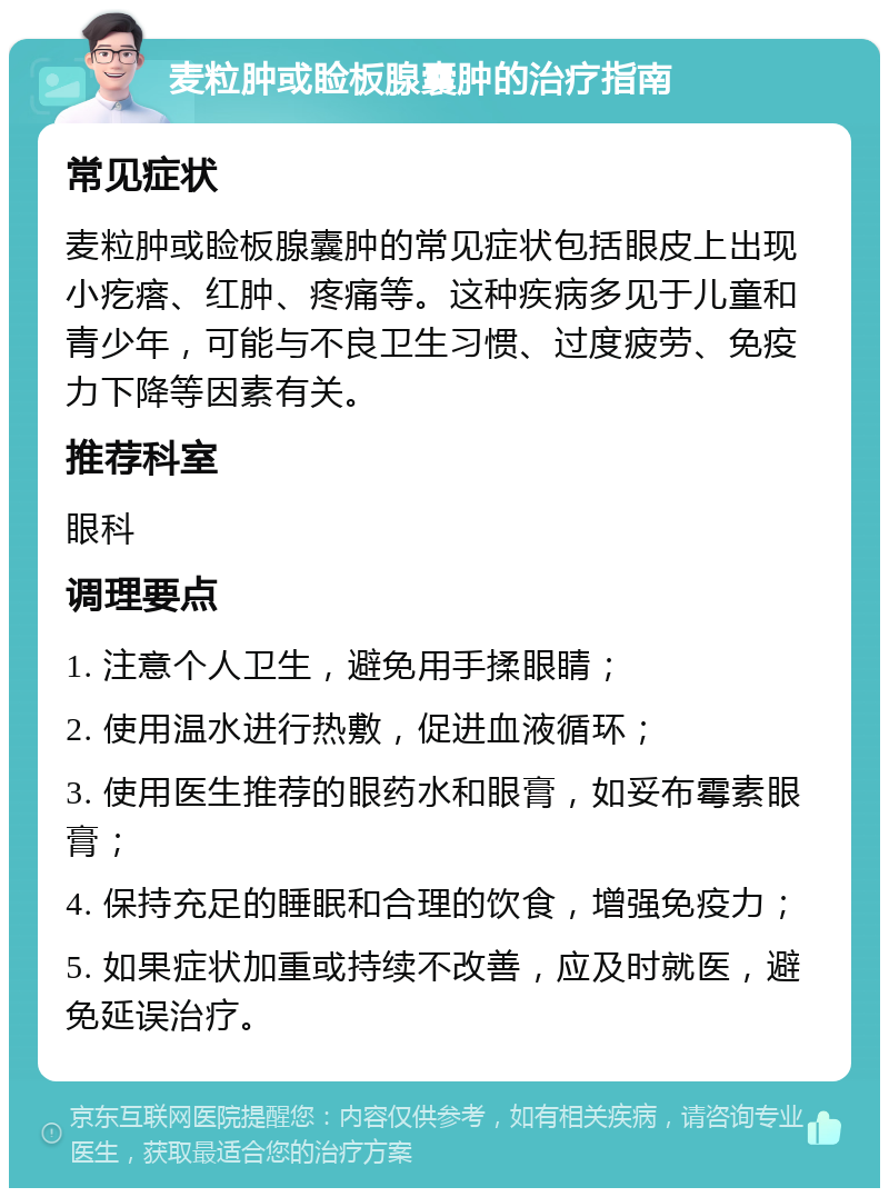 麦粒肿或睑板腺囊肿的治疗指南 常见症状 麦粒肿或睑板腺囊肿的常见症状包括眼皮上出现小疙瘩、红肿、疼痛等。这种疾病多见于儿童和青少年，可能与不良卫生习惯、过度疲劳、免疫力下降等因素有关。 推荐科室 眼科 调理要点 1. 注意个人卫生，避免用手揉眼睛； 2. 使用温水进行热敷，促进血液循环； 3. 使用医生推荐的眼药水和眼膏，如妥布霉素眼膏； 4. 保持充足的睡眠和合理的饮食，增强免疫力； 5. 如果症状加重或持续不改善，应及时就医，避免延误治疗。