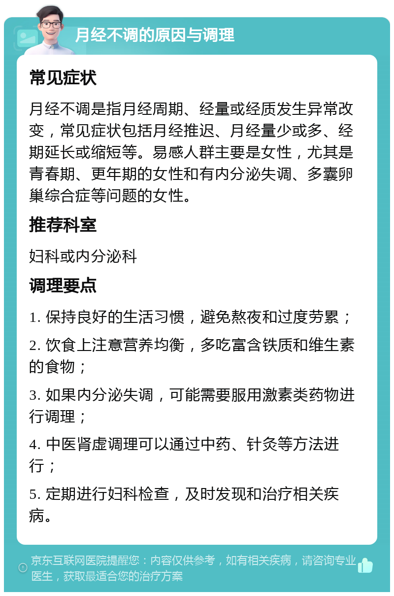 月经不调的原因与调理 常见症状 月经不调是指月经周期、经量或经质发生异常改变，常见症状包括月经推迟、月经量少或多、经期延长或缩短等。易感人群主要是女性，尤其是青春期、更年期的女性和有内分泌失调、多囊卵巢综合症等问题的女性。 推荐科室 妇科或内分泌科 调理要点 1. 保持良好的生活习惯，避免熬夜和过度劳累； 2. 饮食上注意营养均衡，多吃富含铁质和维生素的食物； 3. 如果内分泌失调，可能需要服用激素类药物进行调理； 4. 中医肾虚调理可以通过中药、针灸等方法进行； 5. 定期进行妇科检查，及时发现和治疗相关疾病。