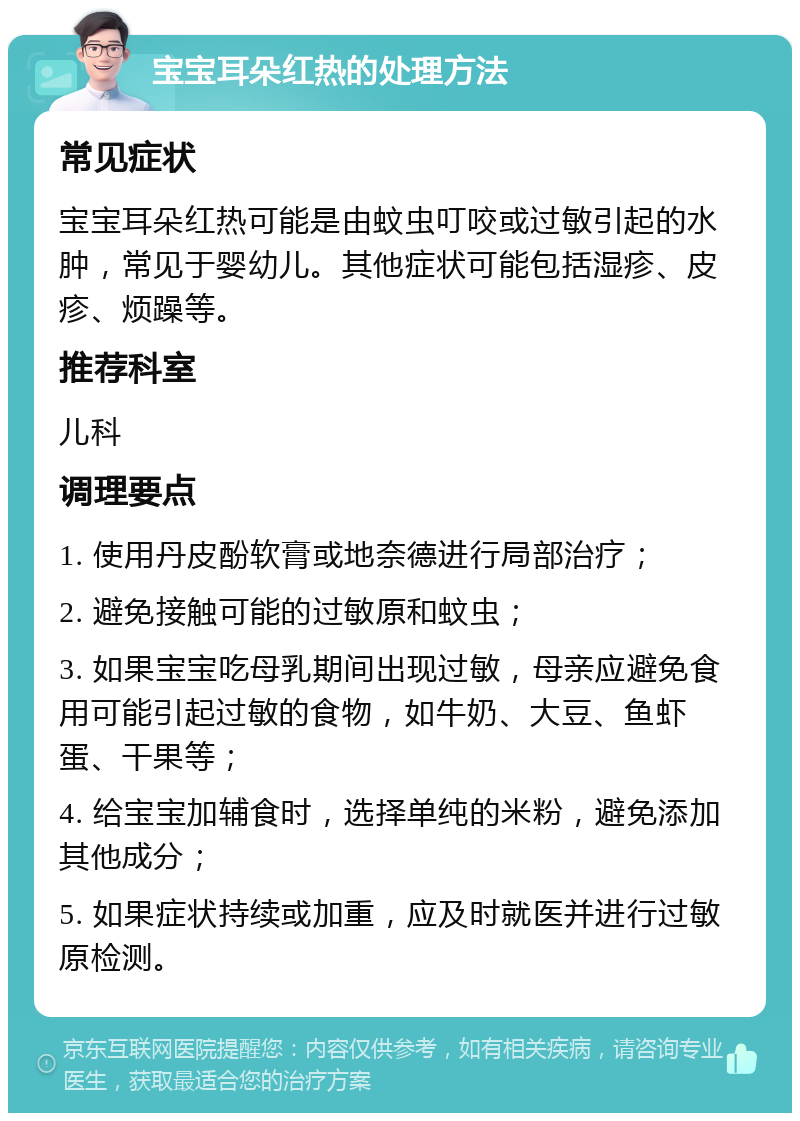 宝宝耳朵红热的处理方法 常见症状 宝宝耳朵红热可能是由蚊虫叮咬或过敏引起的水肿，常见于婴幼儿。其他症状可能包括湿疹、皮疹、烦躁等。 推荐科室 儿科 调理要点 1. 使用丹皮酚软膏或地奈德进行局部治疗； 2. 避免接触可能的过敏原和蚊虫； 3. 如果宝宝吃母乳期间出现过敏，母亲应避免食用可能引起过敏的食物，如牛奶、大豆、鱼虾蛋、干果等； 4. 给宝宝加辅食时，选择单纯的米粉，避免添加其他成分； 5. 如果症状持续或加重，应及时就医并进行过敏原检测。