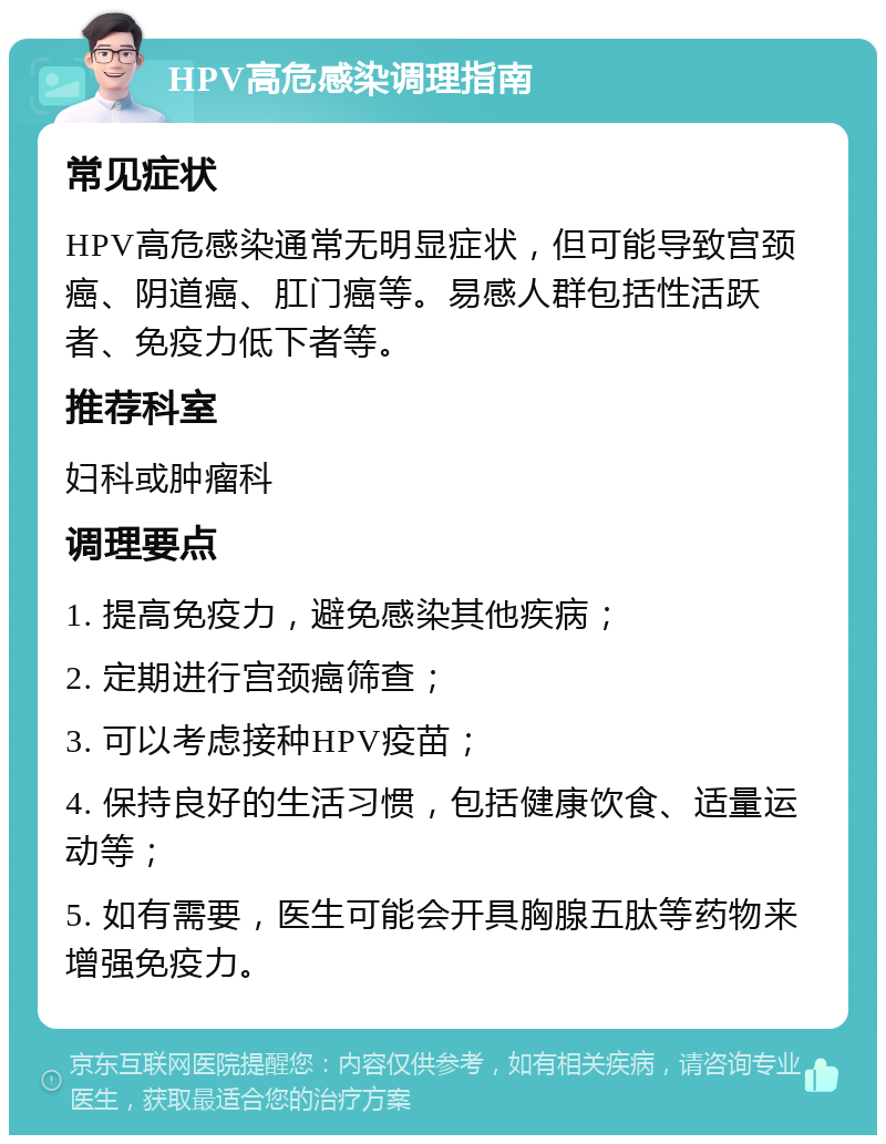 HPV高危感染调理指南 常见症状 HPV高危感染通常无明显症状，但可能导致宫颈癌、阴道癌、肛门癌等。易感人群包括性活跃者、免疫力低下者等。 推荐科室 妇科或肿瘤科 调理要点 1. 提高免疫力，避免感染其他疾病； 2. 定期进行宫颈癌筛查； 3. 可以考虑接种HPV疫苗； 4. 保持良好的生活习惯，包括健康饮食、适量运动等； 5. 如有需要，医生可能会开具胸腺五肽等药物来增强免疫力。