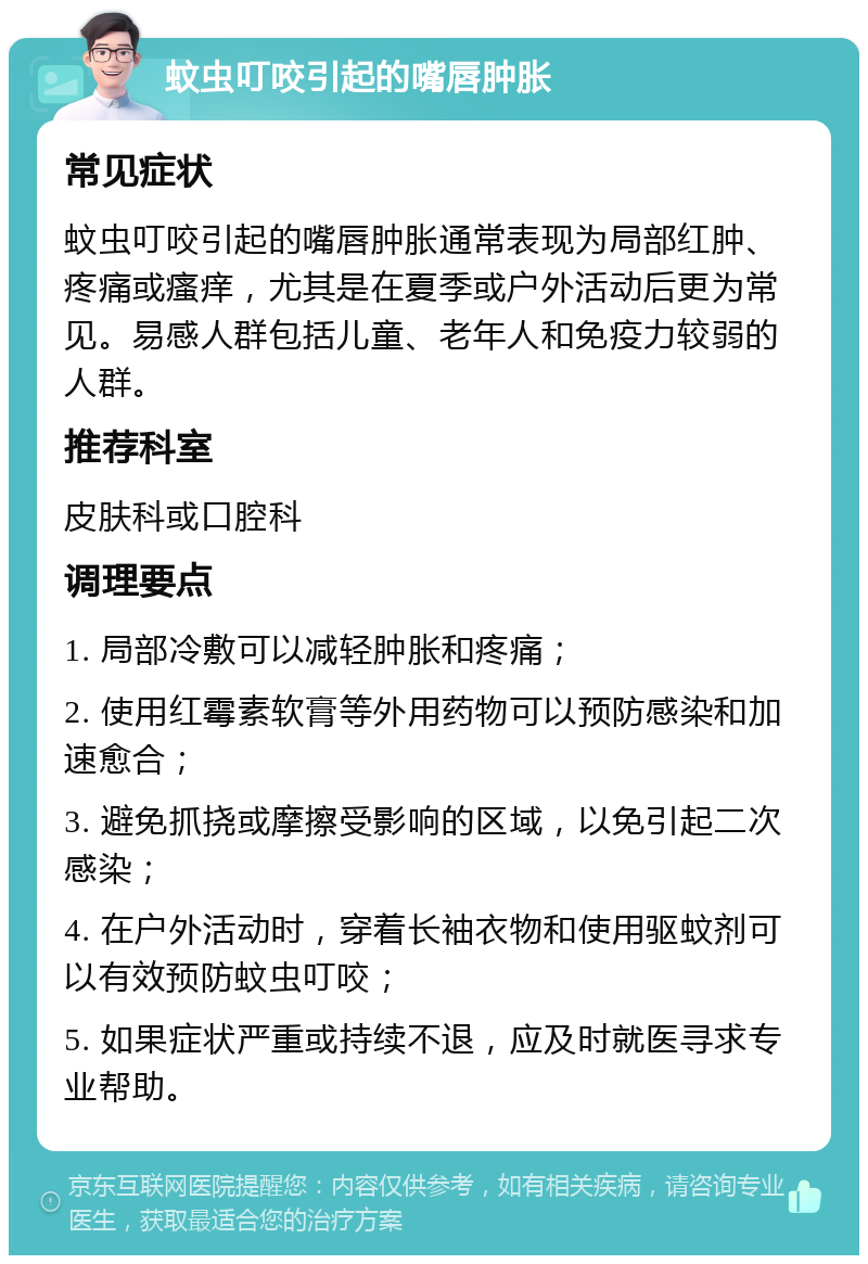 蚊虫叮咬引起的嘴唇肿胀 常见症状 蚊虫叮咬引起的嘴唇肿胀通常表现为局部红肿、疼痛或瘙痒，尤其是在夏季或户外活动后更为常见。易感人群包括儿童、老年人和免疫力较弱的人群。 推荐科室 皮肤科或口腔科 调理要点 1. 局部冷敷可以减轻肿胀和疼痛； 2. 使用红霉素软膏等外用药物可以预防感染和加速愈合； 3. 避免抓挠或摩擦受影响的区域，以免引起二次感染； 4. 在户外活动时，穿着长袖衣物和使用驱蚊剂可以有效预防蚊虫叮咬； 5. 如果症状严重或持续不退，应及时就医寻求专业帮助。