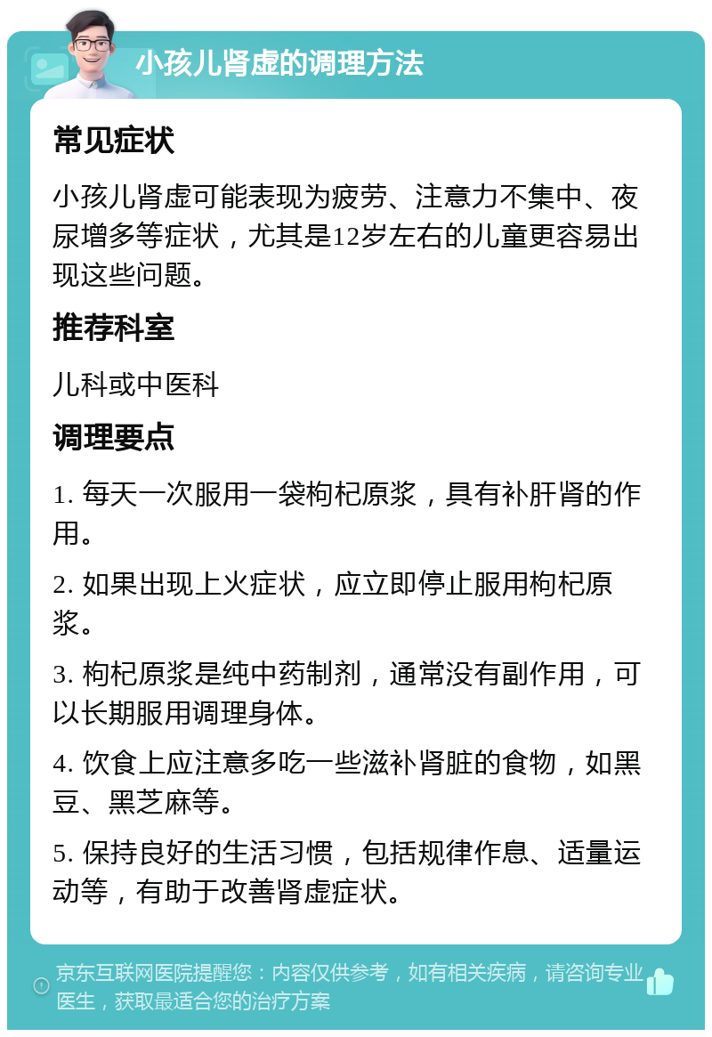 小孩儿肾虚的调理方法 常见症状 小孩儿肾虚可能表现为疲劳、注意力不集中、夜尿增多等症状，尤其是12岁左右的儿童更容易出现这些问题。 推荐科室 儿科或中医科 调理要点 1. 每天一次服用一袋枸杞原浆，具有补肝肾的作用。 2. 如果出现上火症状，应立即停止服用枸杞原浆。 3. 枸杞原浆是纯中药制剂，通常没有副作用，可以长期服用调理身体。 4. 饮食上应注意多吃一些滋补肾脏的食物，如黑豆、黑芝麻等。 5. 保持良好的生活习惯，包括规律作息、适量运动等，有助于改善肾虚症状。