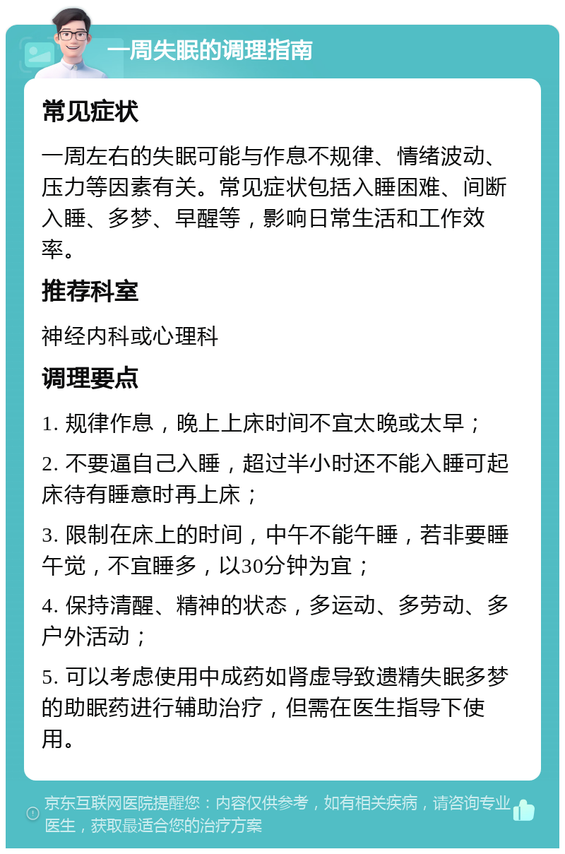 一周失眠的调理指南 常见症状 一周左右的失眠可能与作息不规律、情绪波动、压力等因素有关。常见症状包括入睡困难、间断入睡、多梦、早醒等，影响日常生活和工作效率。 推荐科室 神经内科或心理科 调理要点 1. 规律作息，晚上上床时间不宜太晚或太早； 2. 不要逼自己入睡，超过半小时还不能入睡可起床待有睡意时再上床； 3. 限制在床上的时间，中午不能午睡，若非要睡午觉，不宜睡多，以30分钟为宜； 4. 保持清醒、精神的状态，多运动、多劳动、多户外活动； 5. 可以考虑使用中成药如肾虚导致遗精失眠多梦的助眠药进行辅助治疗，但需在医生指导下使用。