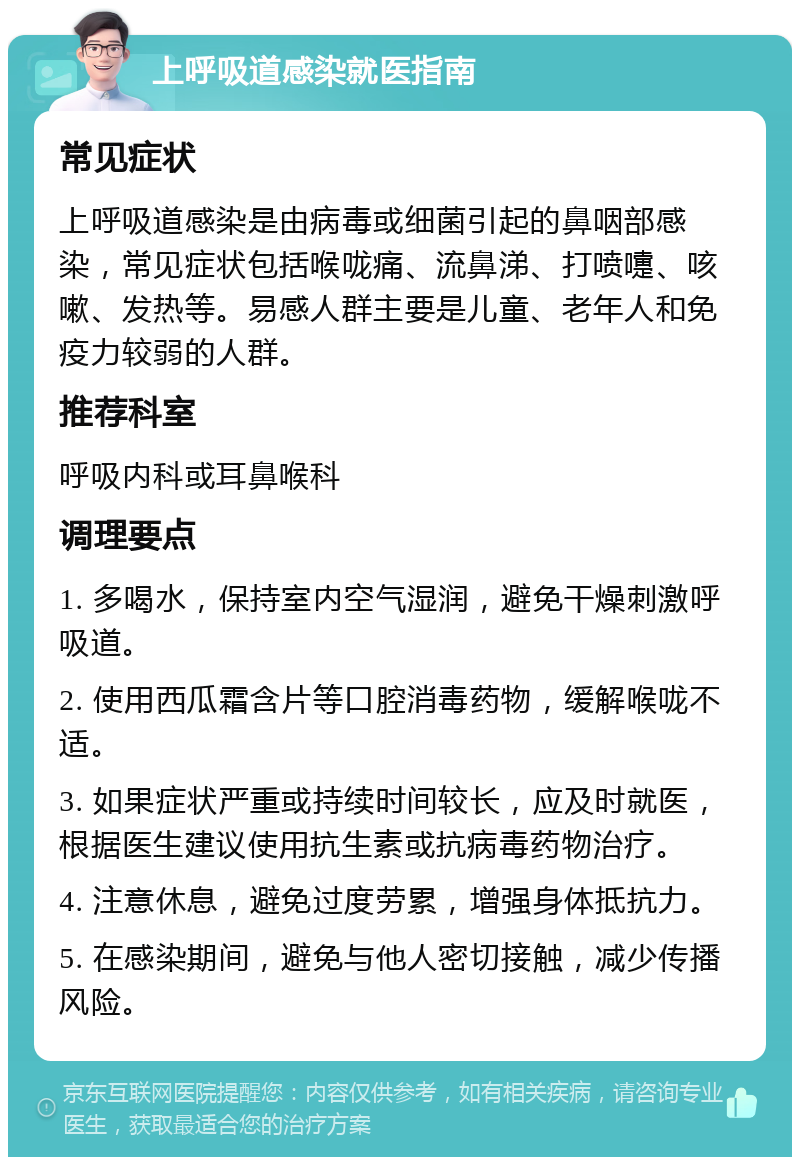 上呼吸道感染就医指南 常见症状 上呼吸道感染是由病毒或细菌引起的鼻咽部感染，常见症状包括喉咙痛、流鼻涕、打喷嚏、咳嗽、发热等。易感人群主要是儿童、老年人和免疫力较弱的人群。 推荐科室 呼吸内科或耳鼻喉科 调理要点 1. 多喝水，保持室内空气湿润，避免干燥刺激呼吸道。 2. 使用西瓜霜含片等口腔消毒药物，缓解喉咙不适。 3. 如果症状严重或持续时间较长，应及时就医，根据医生建议使用抗生素或抗病毒药物治疗。 4. 注意休息，避免过度劳累，增强身体抵抗力。 5. 在感染期间，避免与他人密切接触，减少传播风险。