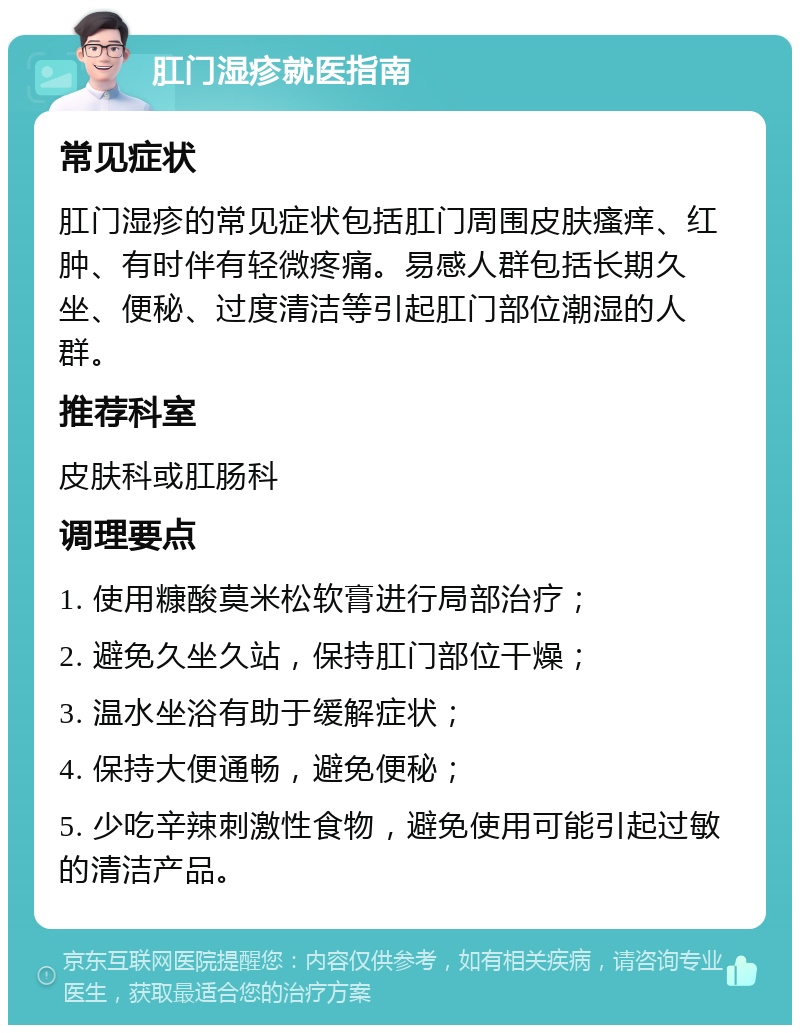 肛门湿疹就医指南 常见症状 肛门湿疹的常见症状包括肛门周围皮肤瘙痒、红肿、有时伴有轻微疼痛。易感人群包括长期久坐、便秘、过度清洁等引起肛门部位潮湿的人群。 推荐科室 皮肤科或肛肠科 调理要点 1. 使用糠酸莫米松软膏进行局部治疗； 2. 避免久坐久站，保持肛门部位干燥； 3. 温水坐浴有助于缓解症状； 4. 保持大便通畅，避免便秘； 5. 少吃辛辣刺激性食物，避免使用可能引起过敏的清洁产品。