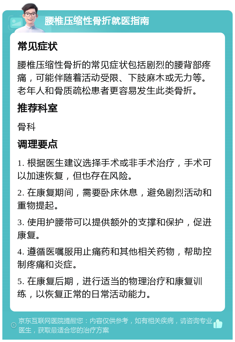 腰椎压缩性骨折就医指南 常见症状 腰椎压缩性骨折的常见症状包括剧烈的腰背部疼痛，可能伴随着活动受限、下肢麻木或无力等。老年人和骨质疏松患者更容易发生此类骨折。 推荐科室 骨科 调理要点 1. 根据医生建议选择手术或非手术治疗，手术可以加速恢复，但也存在风险。 2. 在康复期间，需要卧床休息，避免剧烈活动和重物提起。 3. 使用护腰带可以提供额外的支撑和保护，促进康复。 4. 遵循医嘱服用止痛药和其他相关药物，帮助控制疼痛和炎症。 5. 在康复后期，进行适当的物理治疗和康复训练，以恢复正常的日常活动能力。