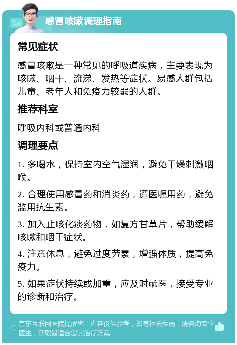 感冒咳嗽调理指南 常见症状 感冒咳嗽是一种常见的呼吸道疾病，主要表现为咳嗽、咽干、流涕、发热等症状。易感人群包括儿童、老年人和免疫力较弱的人群。 推荐科室 呼吸内科或普通内科 调理要点 1. 多喝水，保持室内空气湿润，避免干燥刺激咽喉。 2. 合理使用感冒药和消炎药，遵医嘱用药，避免滥用抗生素。 3. 加入止咳化痰药物，如复方甘草片，帮助缓解咳嗽和咽干症状。 4. 注意休息，避免过度劳累，增强体质，提高免疫力。 5. 如果症状持续或加重，应及时就医，接受专业的诊断和治疗。