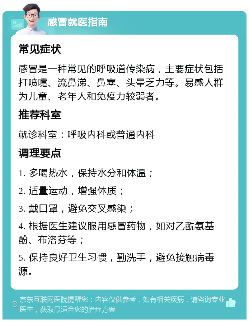 感冒就医指南 常见症状 感冒是一种常见的呼吸道传染病，主要症状包括打喷嚏、流鼻涕、鼻塞、头晕乏力等。易感人群为儿童、老年人和免疫力较弱者。 推荐科室 就诊科室：呼吸内科或普通内科 调理要点 1. 多喝热水，保持水分和体温； 2. 适量运动，增强体质； 3. 戴口罩，避免交叉感染； 4. 根据医生建议服用感冒药物，如对乙酰氨基酚、布洛芬等； 5. 保持良好卫生习惯，勤洗手，避免接触病毒源。