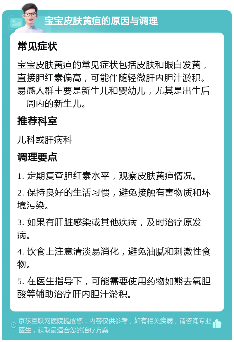 宝宝皮肤黄疸的原因与调理 常见症状 宝宝皮肤黄疸的常见症状包括皮肤和眼白发黄，直接胆红素偏高，可能伴随轻微肝内胆汁淤积。易感人群主要是新生儿和婴幼儿，尤其是出生后一周内的新生儿。 推荐科室 儿科或肝病科 调理要点 1. 定期复查胆红素水平，观察皮肤黄疸情况。 2. 保持良好的生活习惯，避免接触有害物质和环境污染。 3. 如果有肝脏感染或其他疾病，及时治疗原发病。 4. 饮食上注意清淡易消化，避免油腻和刺激性食物。 5. 在医生指导下，可能需要使用药物如熊去氧胆酸等辅助治疗肝内胆汁淤积。