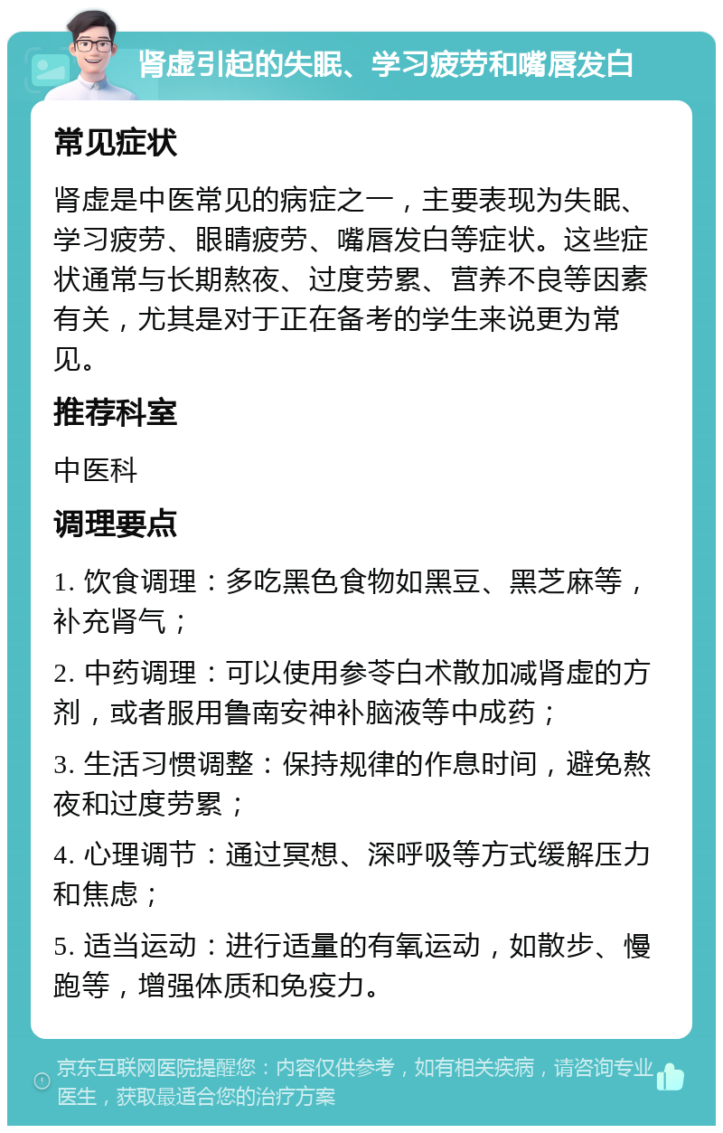 肾虚引起的失眠、学习疲劳和嘴唇发白 常见症状 肾虚是中医常见的病症之一，主要表现为失眠、学习疲劳、眼睛疲劳、嘴唇发白等症状。这些症状通常与长期熬夜、过度劳累、营养不良等因素有关，尤其是对于正在备考的学生来说更为常见。 推荐科室 中医科 调理要点 1. 饮食调理：多吃黑色食物如黑豆、黑芝麻等，补充肾气； 2. 中药调理：可以使用参苓白术散加减肾虚的方剂，或者服用鲁南安神补脑液等中成药； 3. 生活习惯调整：保持规律的作息时间，避免熬夜和过度劳累； 4. 心理调节：通过冥想、深呼吸等方式缓解压力和焦虑； 5. 适当运动：进行适量的有氧运动，如散步、慢跑等，增强体质和免疫力。