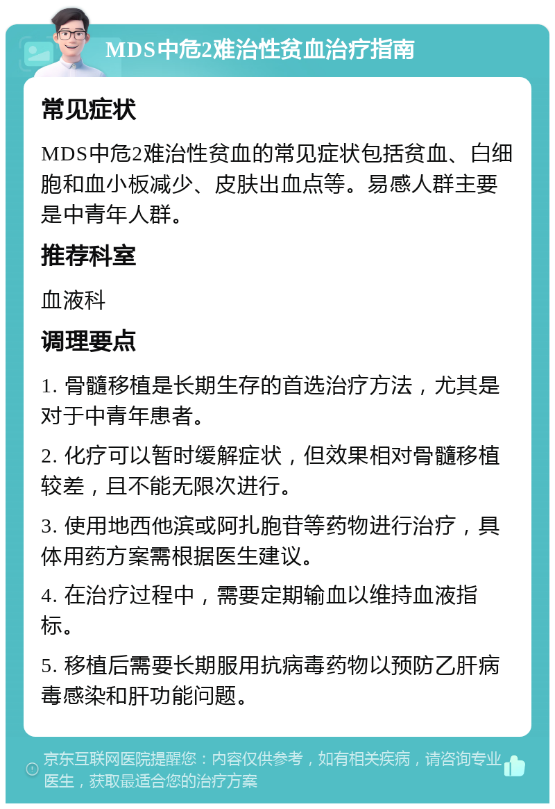 MDS中危2难治性贫血治疗指南 常见症状 MDS中危2难治性贫血的常见症状包括贫血、白细胞和血小板减少、皮肤出血点等。易感人群主要是中青年人群。 推荐科室 血液科 调理要点 1. 骨髓移植是长期生存的首选治疗方法，尤其是对于中青年患者。 2. 化疗可以暂时缓解症状，但效果相对骨髓移植较差，且不能无限次进行。 3. 使用地西他滨或阿扎胞苷等药物进行治疗，具体用药方案需根据医生建议。 4. 在治疗过程中，需要定期输血以维持血液指标。 5. 移植后需要长期服用抗病毒药物以预防乙肝病毒感染和肝功能问题。