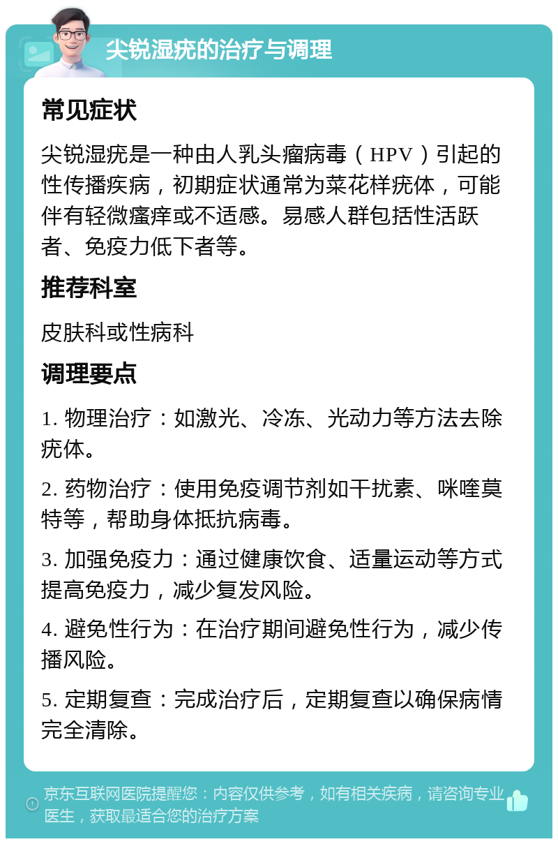 尖锐湿疣的治疗与调理 常见症状 尖锐湿疣是一种由人乳头瘤病毒（HPV）引起的性传播疾病，初期症状通常为菜花样疣体，可能伴有轻微瘙痒或不适感。易感人群包括性活跃者、免疫力低下者等。 推荐科室 皮肤科或性病科 调理要点 1. 物理治疗：如激光、冷冻、光动力等方法去除疣体。 2. 药物治疗：使用免疫调节剂如干扰素、咪喹莫特等，帮助身体抵抗病毒。 3. 加强免疫力：通过健康饮食、适量运动等方式提高免疫力，减少复发风险。 4. 避免性行为：在治疗期间避免性行为，减少传播风险。 5. 定期复查：完成治疗后，定期复查以确保病情完全清除。