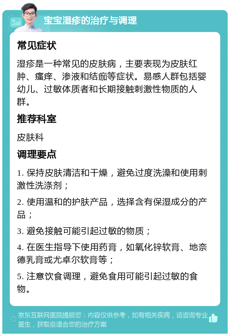 宝宝湿疹的治疗与调理 常见症状 湿疹是一种常见的皮肤病，主要表现为皮肤红肿、瘙痒、渗液和结痂等症状。易感人群包括婴幼儿、过敏体质者和长期接触刺激性物质的人群。 推荐科室 皮肤科 调理要点 1. 保持皮肤清洁和干燥，避免过度洗澡和使用刺激性洗涤剂； 2. 使用温和的护肤产品，选择含有保湿成分的产品； 3. 避免接触可能引起过敏的物质； 4. 在医生指导下使用药膏，如氧化锌软膏、地奈德乳膏或尤卓尔软膏等； 5. 注意饮食调理，避免食用可能引起过敏的食物。