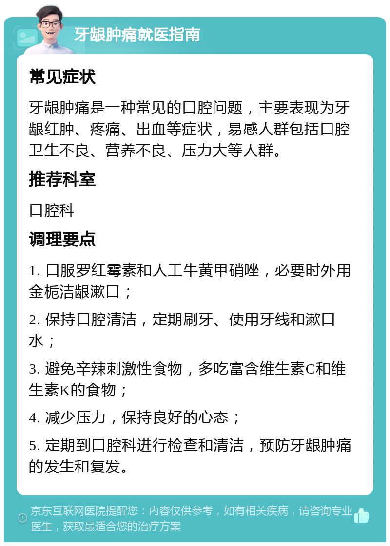 牙龈肿痛就医指南 常见症状 牙龈肿痛是一种常见的口腔问题，主要表现为牙龈红肿、疼痛、出血等症状，易感人群包括口腔卫生不良、营养不良、压力大等人群。 推荐科室 口腔科 调理要点 1. 口服罗红霉素和人工牛黄甲硝唑，必要时外用金栀洁龈漱口； 2. 保持口腔清洁，定期刷牙、使用牙线和漱口水； 3. 避免辛辣刺激性食物，多吃富含维生素C和维生素K的食物； 4. 减少压力，保持良好的心态； 5. 定期到口腔科进行检查和清洁，预防牙龈肿痛的发生和复发。