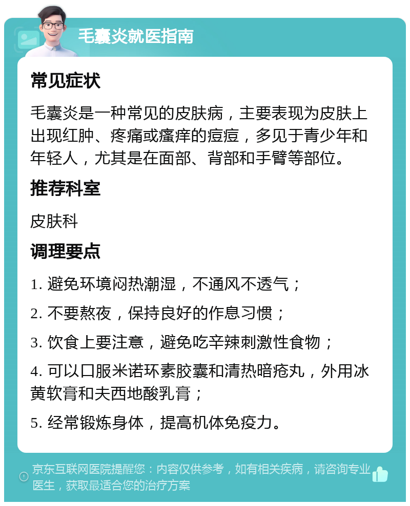 毛囊炎就医指南 常见症状 毛囊炎是一种常见的皮肤病，主要表现为皮肤上出现红肿、疼痛或瘙痒的痘痘，多见于青少年和年轻人，尤其是在面部、背部和手臂等部位。 推荐科室 皮肤科 调理要点 1. 避免环境闷热潮湿，不通风不透气； 2. 不要熬夜，保持良好的作息习惯； 3. 饮食上要注意，避免吃辛辣刺激性食物； 4. 可以口服米诺环素胶囊和清热暗疮丸，外用冰黄软膏和夫西地酸乳膏； 5. 经常锻炼身体，提高机体免疫力。