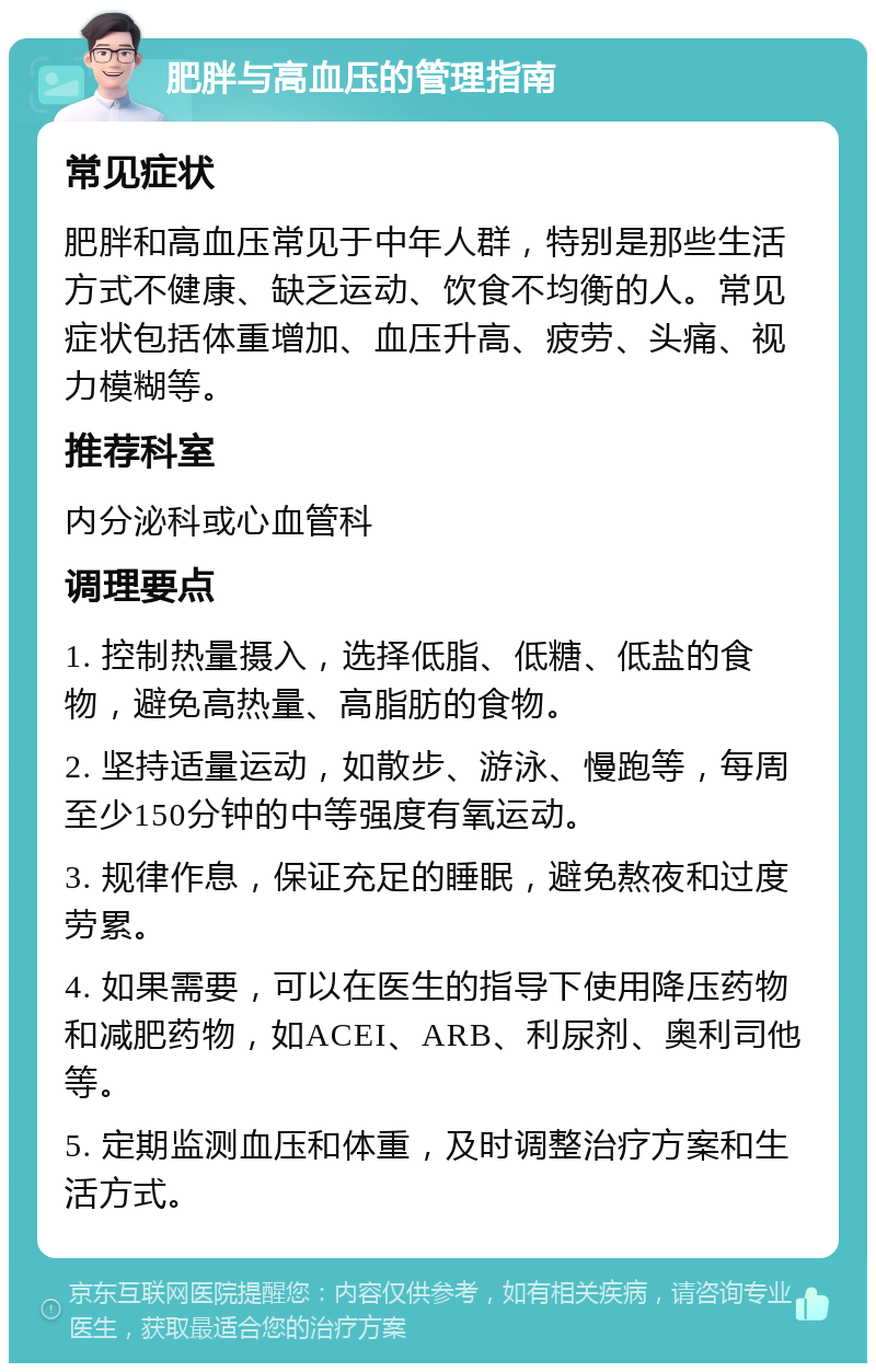 肥胖与高血压的管理指南 常见症状 肥胖和高血压常见于中年人群，特别是那些生活方式不健康、缺乏运动、饮食不均衡的人。常见症状包括体重增加、血压升高、疲劳、头痛、视力模糊等。 推荐科室 内分泌科或心血管科 调理要点 1. 控制热量摄入，选择低脂、低糖、低盐的食物，避免高热量、高脂肪的食物。 2. 坚持适量运动，如散步、游泳、慢跑等，每周至少150分钟的中等强度有氧运动。 3. 规律作息，保证充足的睡眠，避免熬夜和过度劳累。 4. 如果需要，可以在医生的指导下使用降压药物和减肥药物，如ACEI、ARB、利尿剂、奥利司他等。 5. 定期监测血压和体重，及时调整治疗方案和生活方式。