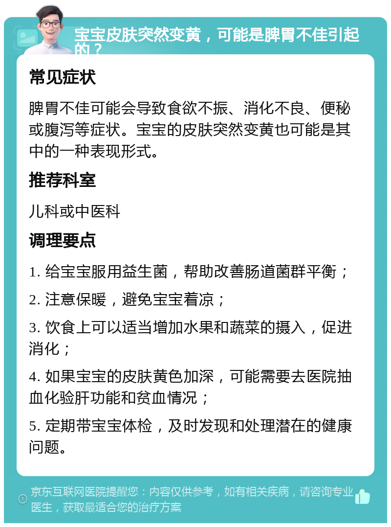 宝宝皮肤突然变黄，可能是脾胃不佳引起的？ 常见症状 脾胃不佳可能会导致食欲不振、消化不良、便秘或腹泻等症状。宝宝的皮肤突然变黄也可能是其中的一种表现形式。 推荐科室 儿科或中医科 调理要点 1. 给宝宝服用益生菌，帮助改善肠道菌群平衡； 2. 注意保暖，避免宝宝着凉； 3. 饮食上可以适当增加水果和蔬菜的摄入，促进消化； 4. 如果宝宝的皮肤黄色加深，可能需要去医院抽血化验肝功能和贫血情况； 5. 定期带宝宝体检，及时发现和处理潜在的健康问题。