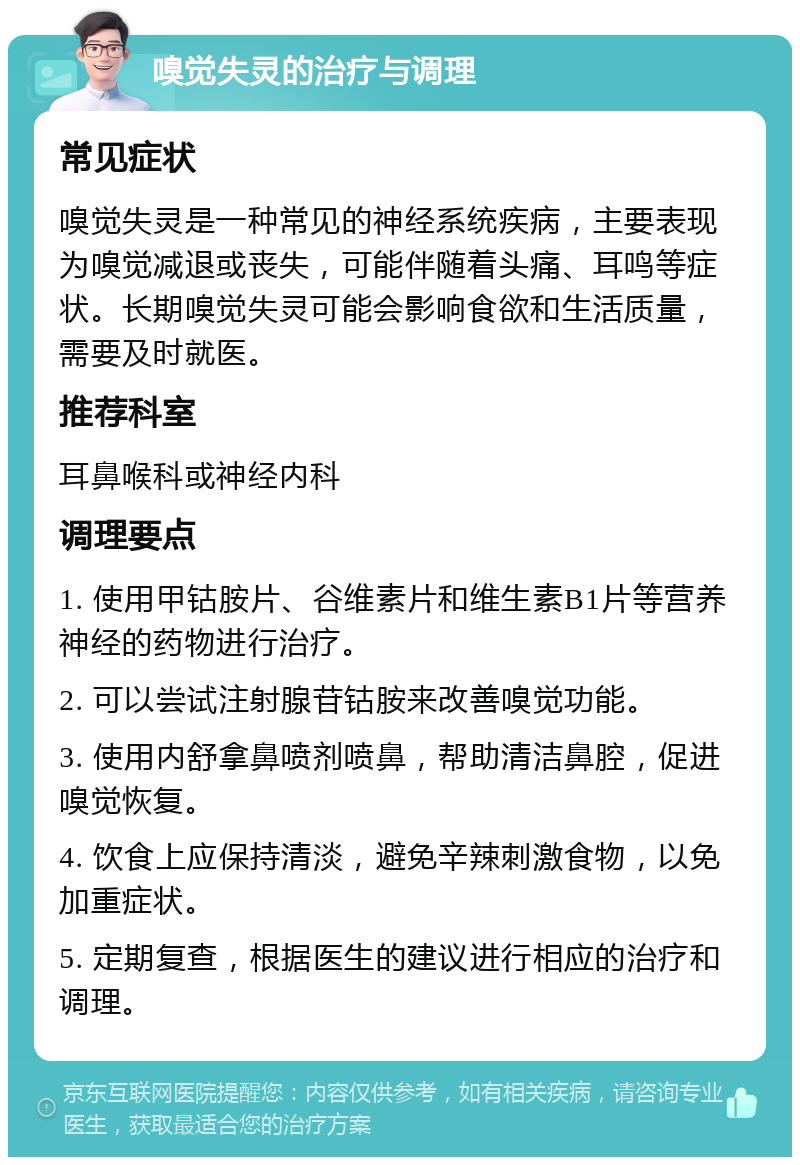 嗅觉失灵的治疗与调理 常见症状 嗅觉失灵是一种常见的神经系统疾病，主要表现为嗅觉减退或丧失，可能伴随着头痛、耳鸣等症状。长期嗅觉失灵可能会影响食欲和生活质量，需要及时就医。 推荐科室 耳鼻喉科或神经内科 调理要点 1. 使用甲钴胺片、谷维素片和维生素B1片等营养神经的药物进行治疗。 2. 可以尝试注射腺苷钴胺来改善嗅觉功能。 3. 使用内舒拿鼻喷剂喷鼻，帮助清洁鼻腔，促进嗅觉恢复。 4. 饮食上应保持清淡，避免辛辣刺激食物，以免加重症状。 5. 定期复查，根据医生的建议进行相应的治疗和调理。