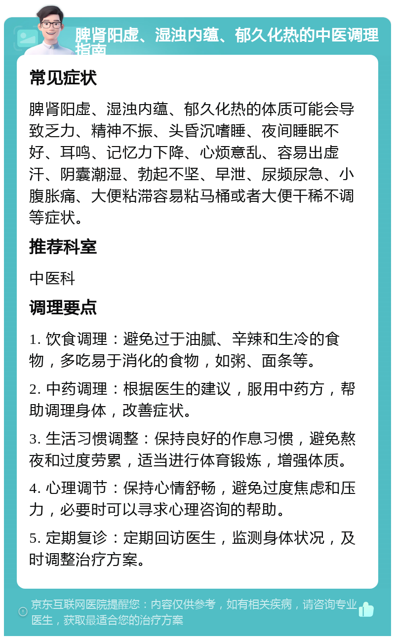 脾肾阳虚、湿浊内蕴、郁久化热的中医调理指南 常见症状 脾肾阳虚、湿浊内蕴、郁久化热的体质可能会导致乏力、精神不振、头昏沉嗜睡、夜间睡眠不好、耳鸣、记忆力下降、心烦意乱、容易出虚汗、阴囊潮湿、勃起不坚、早泄、尿频尿急、小腹胀痛、大便粘滞容易粘马桶或者大便干稀不调等症状。 推荐科室 中医科 调理要点 1. 饮食调理：避免过于油腻、辛辣和生冷的食物，多吃易于消化的食物，如粥、面条等。 2. 中药调理：根据医生的建议，服用中药方，帮助调理身体，改善症状。 3. 生活习惯调整：保持良好的作息习惯，避免熬夜和过度劳累，适当进行体育锻炼，增强体质。 4. 心理调节：保持心情舒畅，避免过度焦虑和压力，必要时可以寻求心理咨询的帮助。 5. 定期复诊：定期回访医生，监测身体状况，及时调整治疗方案。