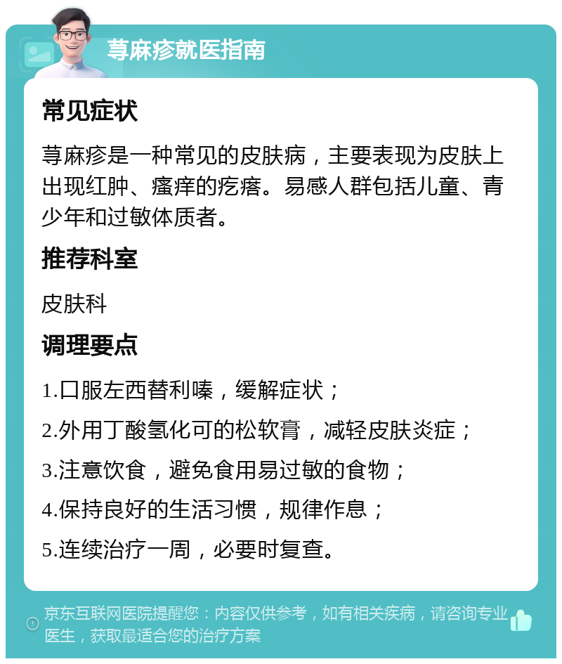 荨麻疹就医指南 常见症状 荨麻疹是一种常见的皮肤病，主要表现为皮肤上出现红肿、瘙痒的疙瘩。易感人群包括儿童、青少年和过敏体质者。 推荐科室 皮肤科 调理要点 1.口服左西替利嗪，缓解症状； 2.外用丁酸氢化可的松软膏，减轻皮肤炎症； 3.注意饮食，避免食用易过敏的食物； 4.保持良好的生活习惯，规律作息； 5.连续治疗一周，必要时复查。