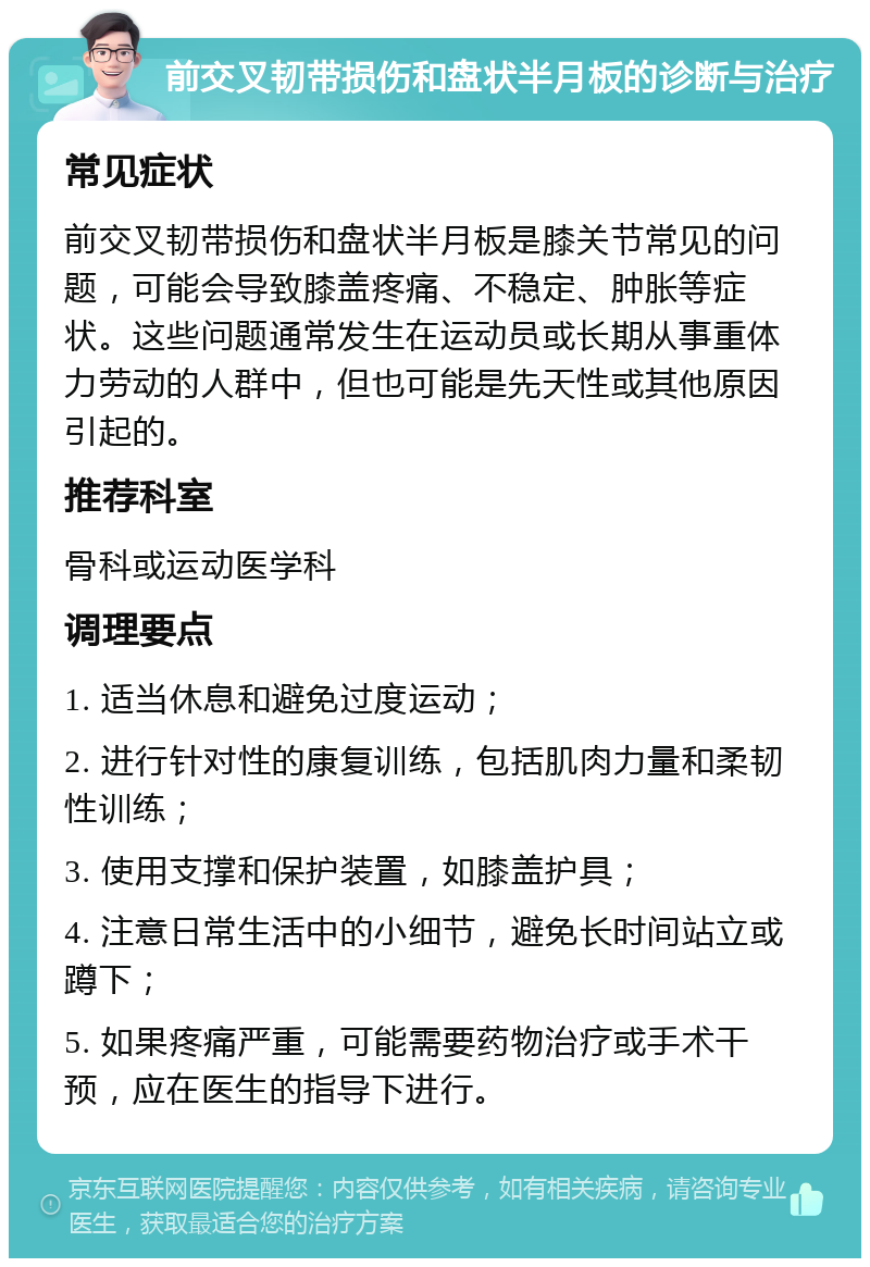 前交叉韧带损伤和盘状半月板的诊断与治疗 常见症状 前交叉韧带损伤和盘状半月板是膝关节常见的问题，可能会导致膝盖疼痛、不稳定、肿胀等症状。这些问题通常发生在运动员或长期从事重体力劳动的人群中，但也可能是先天性或其他原因引起的。 推荐科室 骨科或运动医学科 调理要点 1. 适当休息和避免过度运动； 2. 进行针对性的康复训练，包括肌肉力量和柔韧性训练； 3. 使用支撑和保护装置，如膝盖护具； 4. 注意日常生活中的小细节，避免长时间站立或蹲下； 5. 如果疼痛严重，可能需要药物治疗或手术干预，应在医生的指导下进行。