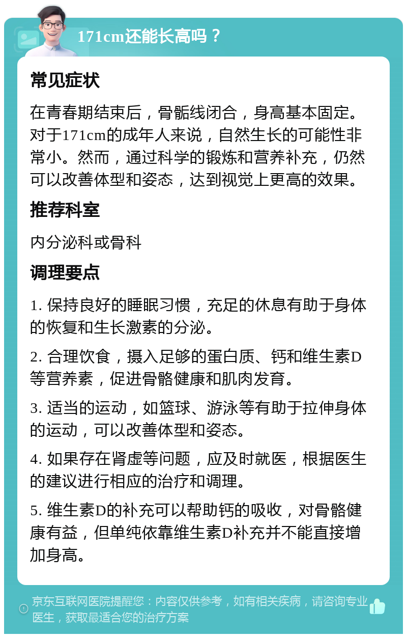 171cm还能长高吗？ 常见症状 在青春期结束后，骨骺线闭合，身高基本固定。对于171cm的成年人来说，自然生长的可能性非常小。然而，通过科学的锻炼和营养补充，仍然可以改善体型和姿态，达到视觉上更高的效果。 推荐科室 内分泌科或骨科 调理要点 1. 保持良好的睡眠习惯，充足的休息有助于身体的恢复和生长激素的分泌。 2. 合理饮食，摄入足够的蛋白质、钙和维生素D等营养素，促进骨骼健康和肌肉发育。 3. 适当的运动，如篮球、游泳等有助于拉伸身体的运动，可以改善体型和姿态。 4. 如果存在肾虚等问题，应及时就医，根据医生的建议进行相应的治疗和调理。 5. 维生素D的补充可以帮助钙的吸收，对骨骼健康有益，但单纯依靠维生素D补充并不能直接增加身高。