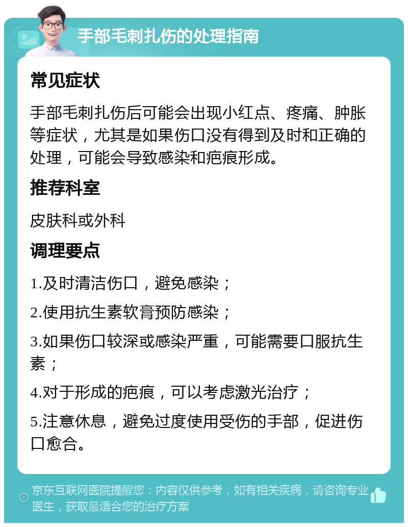 手部毛刺扎伤的处理指南 常见症状 手部毛刺扎伤后可能会出现小红点、疼痛、肿胀等症状，尤其是如果伤口没有得到及时和正确的处理，可能会导致感染和疤痕形成。 推荐科室 皮肤科或外科 调理要点 1.及时清洁伤口，避免感染； 2.使用抗生素软膏预防感染； 3.如果伤口较深或感染严重，可能需要口服抗生素； 4.对于形成的疤痕，可以考虑激光治疗； 5.注意休息，避免过度使用受伤的手部，促进伤口愈合。