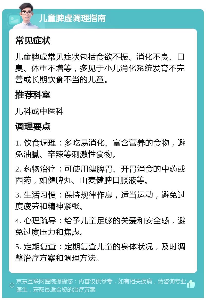 儿童脾虚调理指南 常见症状 儿童脾虚常见症状包括食欲不振、消化不良、口臭、体重不增等，多见于小儿消化系统发育不完善或长期饮食不当的儿童。 推荐科室 儿科或中医科 调理要点 1. 饮食调理：多吃易消化、富含营养的食物，避免油腻、辛辣等刺激性食物。 2. 药物治疗：可使用健脾胃、开胃消食的中药或西药，如健脾丸、山麦健脾口服液等。 3. 生活习惯：保持规律作息，适当运动，避免过度疲劳和精神紧张。 4. 心理疏导：给予儿童足够的关爱和安全感，避免过度压力和焦虑。 5. 定期复查：定期复查儿童的身体状况，及时调整治疗方案和调理方法。